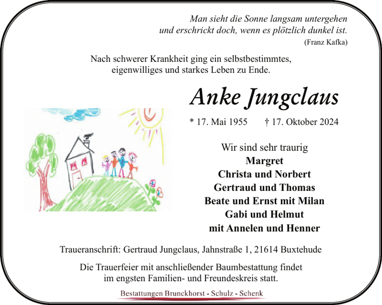 <p>Man sieht die Sonne langsam untergehen<br />und erschrickt doch, wenn es plötzlich dunkel ist.<br />(Franz Kafka)</p><p>Nach schwerer Krankheit ging ein selbstbestimmtes,<br />eigenwilliges und starkes Leben zu Ende.</p><p>Anke Jungclaus<br />* 17. Mai 1955</p><p>† 17. Oktober 2024</p><p>Wir sind sehr traurig<br />Margret<br />Christa und Norbert<br />Gertraud und Thomas<br />Beate und Ernst mit Milan<br />Gabi und Helmut<br />mit Annelen und Henner<br />Traueranschrift: Gertraud Jungclaus, Jahnstraße 1, 21614 Buxtehude<br />Die Trauerfeier mit anschließender Baumbestattung findet<br />im engsten Familien- und Freundeskreis statt.</p>