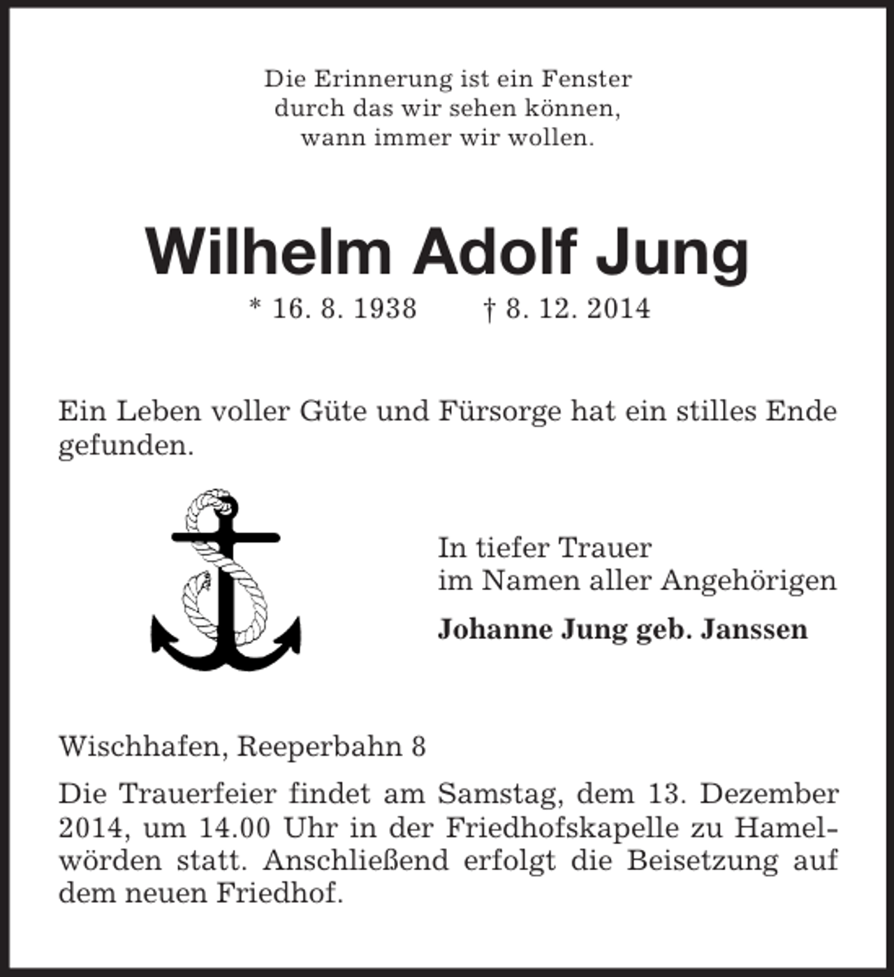 <p>Die Erinnerung ist ein Fenster<br />durch das wir sehen können,<br />wann immer wir wollen.<br />Wilhelm Adolf Jung<br />* 16. 8. 1938 † 8. 12. 2014<br />Ein Leben voller Güte und Fürsorge hat ein stilles Ende gefunden.<br />In tiefer Trauer<br />im Namen aller Angehörigen<br />Johanne Jung geb. Janssen<br />Wischhafen, Reeperbahn 8<br />Die Trauerfeier findet am Samstag, dem 13. Dezember 2014, um 14.00 Uhr in der Friedhofskapelle zu Hamelwörden statt. Anschließend erfolgt die Beisetzung auf dem neuen Friedhof.</p>