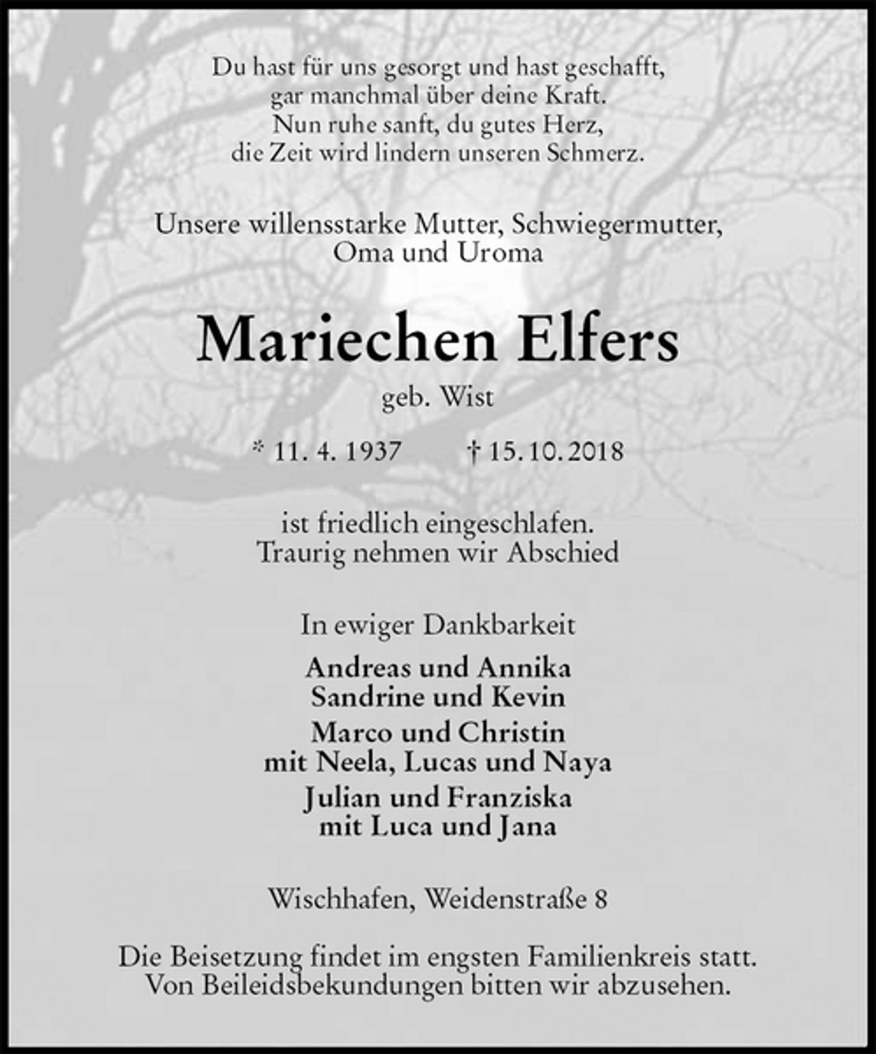 <p>Du hast für uns gesorgt und hast geschafft,<br />gar manchmal über deine Kraft.<br />Nun ruhe sanft, du gutes Herz,<br />die Zeit wird lindern unseren Schmerz.<br />Unsere willensstarke Mutter, Schwiegermutter,<br />Oma und Uroma<br />Mariechen Elfers<br />geb. Wist<br />* 11. 4. 1937 † 15. 10. 2018<br />ist friedlich eingeschlafen.<br />Traurig nehmen wir Abschied<br />In ewiger Dankbarkeit<br />Andreas und Annika<br />Sandrine und Kevin<br />Marco und Christin<br />mit Neela, Lucas und Naya<br />Julian und Franziska<br />mit Luca und Jana<br />Wischhafen, Weidenstraße 8</p><p>Die Beisetzung findet im engsten Familienkreis statt.<br />Von Beileidsbekundungen bitten wir abzusehen.</p>