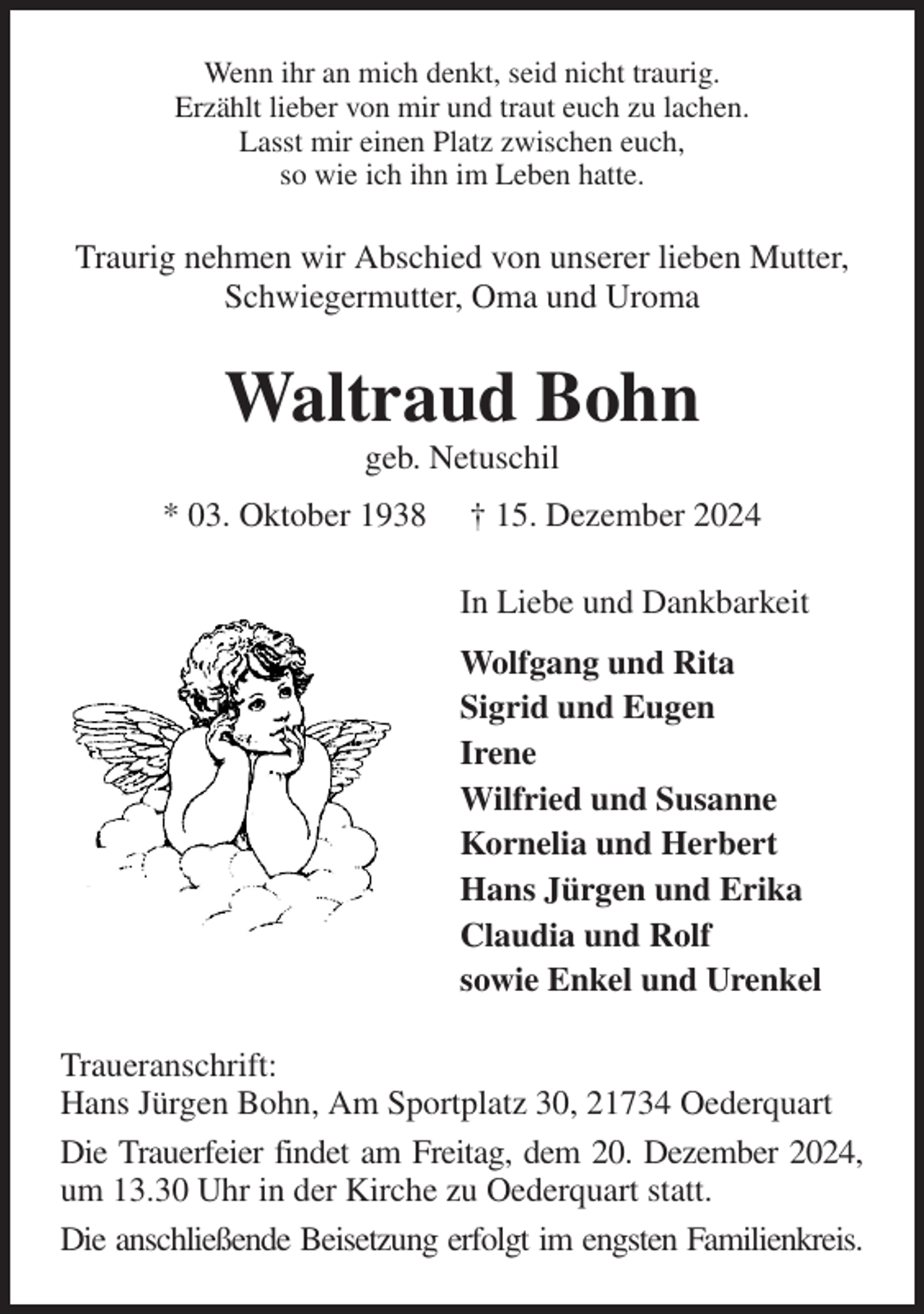 <p>Wenn ihr an mich denkt, seid nicht traurig.<br />Erzählt lieber von mir und traut euch zu lachen.<br />Lasst mir einen Platz zwischen euch,<br />so wie ich ihn im Leben hatte.<br />Traurig nehmen wir Abschied von unserer lieben Mutter, Schwiegermutter, Oma und Uroma<br />Waltraud Bohn<br />geb. Netuschil<br />* 03. Oktober 1938 † 15. Dezember 2024<br />In Liebe und Dankbarkeit<br />Wolfgang und Rita<br />Sigrid und Eugen<br />Irene<br />Wilfried und Susanne<br />Kornelia und Herbert<br />Hans Jürgen und Erika<br />Claudia und Rolf<br />sowie Enkel und Urenkel<br />Traueranschrift:<br />Hans Jürgen Bohn, Am Sportplatz 30, 21734 Oederquart<br />Die Trauerfeier findet am Freitag, dem 20. Dezember 2024, um 13.30 Uhr in der Kirche zu Oederquart statt.<br />Die anschließende Beisetzung erfolgt im engsten Familienkreis.</p>