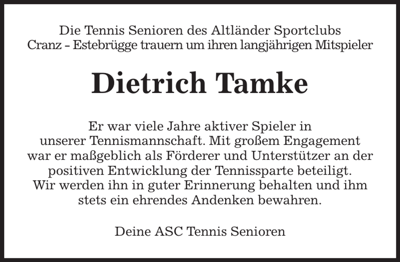 <p>Die Tennis Senioren des Altländer Sportclubs<br />Cranz - Estebrügge trauern um ihren langjährigen Mitspieler<br />Dietrich Tamke<br />Er war viele Jahre aktiver Spieler in<br />unserer Tennismannschaft. Mit großem Engagement war er maßgeblich als Förderer und Unterstützer an der positiven Entwicklung der Tennissparte beteiligt.<br />Wir werden ihn in guter Erinnerung behalten und ihm stets ein ehrendes Andenken bewahren.<br />Deine ASC Tennis Senioren</p>