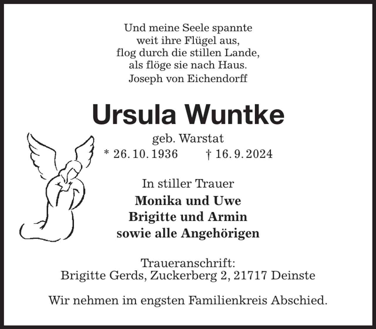<p>Und meine Seele spannte<br />weit ihre Flügel aus,<br />flog durch die stillen Lande,<br />als flöge sie nach Haus.<br />Joseph von Eichendorff<br />Ursula Wuntke<br />geb. Warstat<br />* 26. 10. 1936 † 16. 9. 2024<br />In stiller Trauer<br />Monika und Uwe<br />Brigitte und Armin<br />sowie alle Angehörigen<br />Traueranschrift:<br />Brigitte Gerds, Zuckerberg 2, 21717 Deinste</p><p>Wir nehmen im engsten Familienkreis Abschied.</p>
