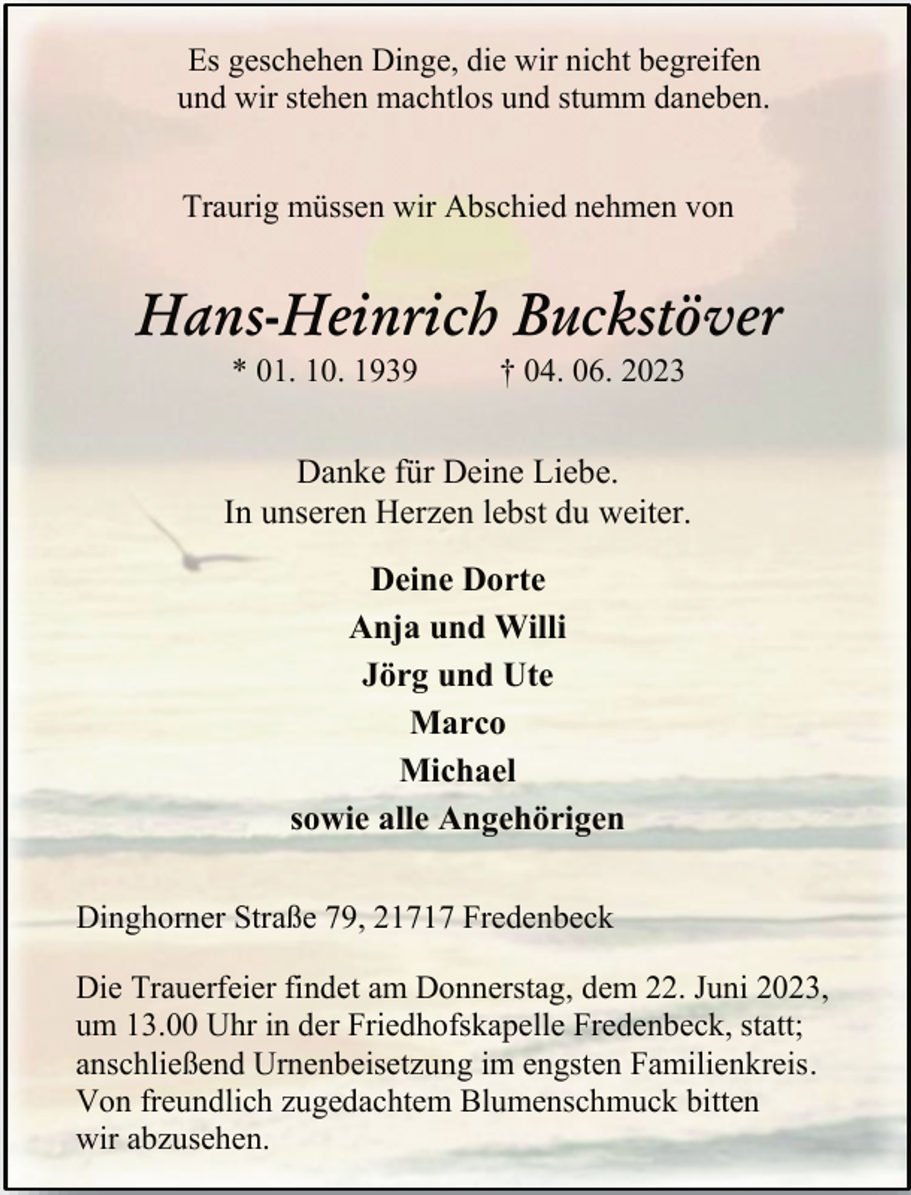 <p>Es geschehen Dinge, die wir nicht begreifen<br />und wir stehen machtlos und stumm daneben.<br />Traurig müssen wir Abschied nehmen von<br />Hans-Heinrich Buckstöver<br />* 01. 10. 1939 † 04. 06. 2023<br />Danke für Deine Liebe.<br />In unseren Herzen lebst du weiter.<br />Deine Dorte<br />Anja und Willi<br />Jörg und Ute<br />Marco<br />Michael<br />sowie alle Angehörigen<br />Dinghorner Straße 79, 21717 Fredenbeck<br />Die Trauerfeier findet am Donnerstag, dem 22. Juni 2023,<br />um 13.00 Uhr in der Friedhofskapelle Fredenbeck, statt;<br />anschließend Urnenbeisetzung im engsten Familienkreis.<br />Von freundlich zugedachtem Blumenschmuck bitten<br />wir abzusehen.</p>