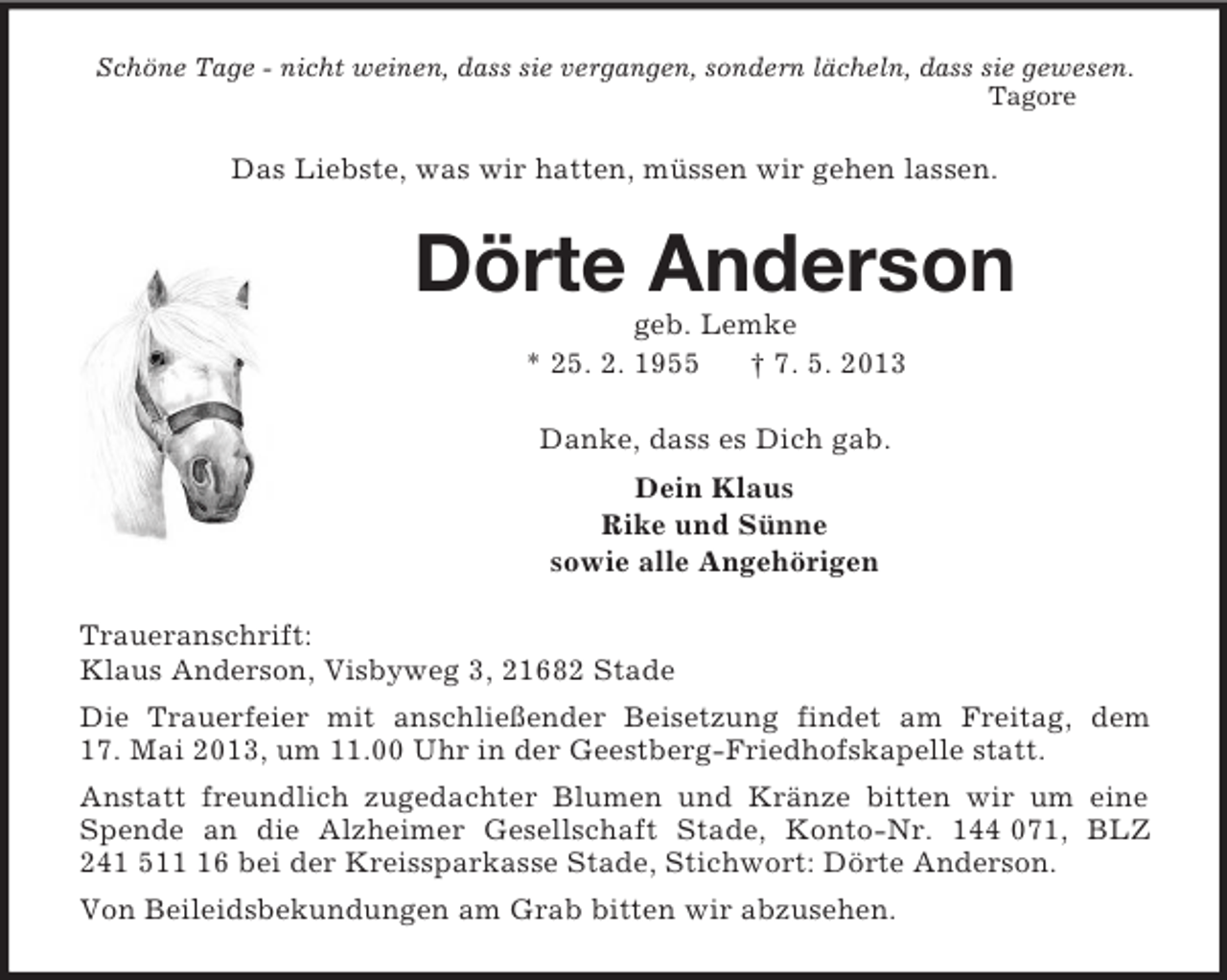 <p>Schöne Tage - nicht weinen, dass sie vergangen, sondern lächeln, dass sie gewesen.<br />Tagore<br />Das Liebste, was wir hatten, müssen wir gehen lassen.<br />Dörte Anderson<br />geb. Lemke<br />* 25. 2. 1955 † 7. 5. 2013<br />Danke, dass es Dich gab.<br />Dein Klaus<br />Rike und Sünne<br />sowie alle Angehörigen<br />Traueranschrift:<br />Klaus Anderson, Visbyweg 3, 21682 Stade<br />Die Trauerfeier mit anschließender Beisetzung findet am Freitag, dem<br />17. Mai 2013, um 11.00 Uhr in der Geestberg-Friedhofskapelle statt.<br />Anstatt freundlich zugedachter Blumen und Kränze bitten wir um eine Spende an die Alzheimer Gesellschaft Stade, Konto-Nr. 144 071, BLZ 241 511 16 bei der Kreissparkasse Stade, Stichwort: Dörte Anderson.<br />Von Beileidsbekundungen am Grab bitten wir abzusehen.</p>