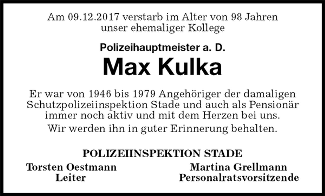 <p>Am 09.12.2017 verstarb im Alter von 98 Jahren<br />unser ehemaliger Kollege<br />Polizeihauptmeister a. D.<br />Max Kulka<br />Er war von 1946 bis 1979 Angehöriger der damaligen Schutzpolizeiinspektion Stade und auch als Pensionär<br />immer noch aktiv und mit dem Herzen bei uns.<br />Wir werden ihn in guter Erinnerung behalten.<br />POLIZEIINSPEKTION STADE<br />Torsten Oestmann Martina Grellmann<br />Leiter Personalratsvorsitzende</p>