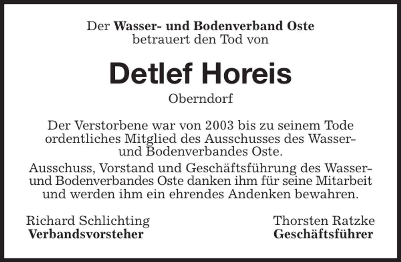 <p>Der Wasser- und Bodenverband Oste<br />betrauert den Tod von<br />Detlef Horeis<br />Oberndorf<br />Der Verstorbene war von 2003 bis zu seinem Tode<br />ordentliches Mitglied des Ausschusses des Wasser-<br />und Bodenverbandes Oste.<br />Ausschuss, Vorstand und Geschäftsführung des Wasser- und Bodenverbandes Oste danken ihm für seine Mitarbeit<br />und werden ihm ein ehrendes Andenken bewahren.<br />Richard Schlichting Thorsten Ratzke<br />Verbandsvorsteher Geschäftsführer</p>