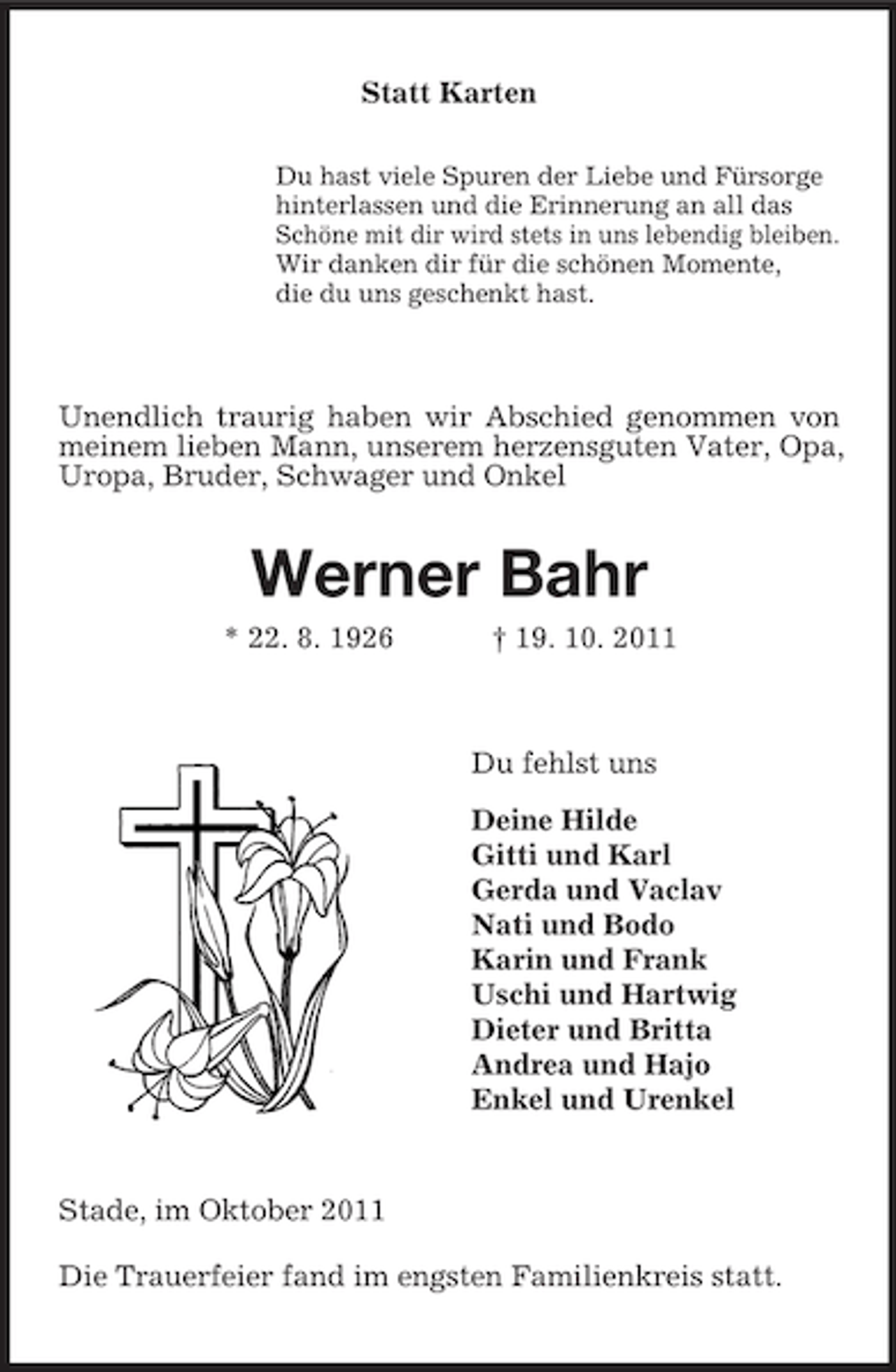 <p>Statt Karten<br />Du hast viele Spuren der Liebe und Fürsorge<br />hinterlassen und die Erinnerung an all das<br />Schöne mit dir wird stets in uns lebendig bleiben.<br />Wir danken dir für die schönen Momente,<br />die du uns geschenkt hast.<br />Unendlich traurig haben wir Abschied genommen von meinem lieben Mann, unserem herzensguten Vater, Opa, Uropa, Bruder, Schwager und Onkel<br />Werner Bahr<br />* 22. 8. 1926 † 19. 10. 2011<br />Du fehlst uns<br />Deine Hilde<br />Gitti und Karl<br />Gerda und Vaclav<br />Nati und Bodo<br />Karin und Frank<br />Uschi und Hartwig<br />Dieter und Britta<br />Andrea und Hajo<br />Enkel und Urenkel<br />Stade, im Oktober 2011<br />Die Trauerfeier fand im engsten Familienkreis statt.</p>