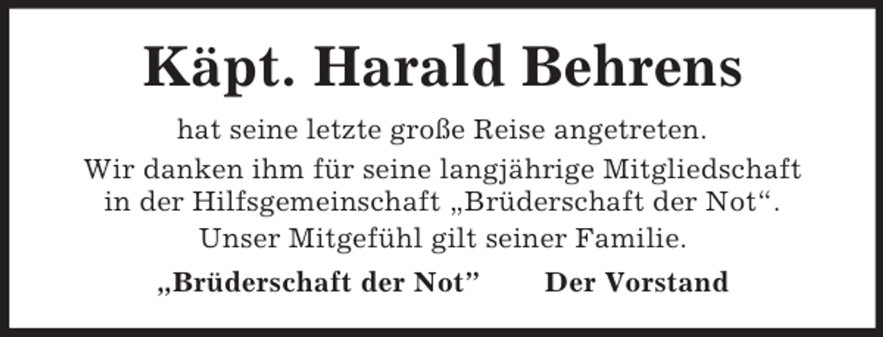 <p>Käpt. Harald Behrens<br />hat seine letzte große Reise angetreten.<br />Wir danken ihm für seine langjährige Mitgliedschaft<br />in der Hilfsgemeinschaft „Brüderschaft der Not“.<br />Unser Mitgefühl gilt seiner Familie.<br />„Brüderschaft der Not”</p><p>Der Vorstand</p>