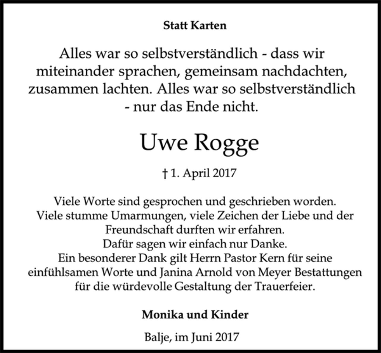 <p>Statt Karten</p><p>Uwe Rogge</p><p>† 1. April 2017</p><p>Viele Worte sind gesprochen und geschrieben worden.</p><p>Viele stumme Umarmungen, viele Zeichen der Liebe und der<br />Freundschaft durften wir erfahren.</p><p>Dafür sagen wir einfach nur Danke.<br />Ein besonderer Dank gilt Herrn Pastor Kern für seine<br />einfühlsamen Worte und Janina Arnold von Meyer Bestattungen<br />für die würdevolle Gestaltung der Trauerfeier.</p><p>Monika und Kinder</p><p>Balje, im Juni 2017</p><p>Alles war so selbstverständlich -dass wir<br />miteinander sprachen, gemeinsam nachdachten,<br />zusammen lachten. Alles war so selbstverständlich<br />-nur das Ende nicht.</p>