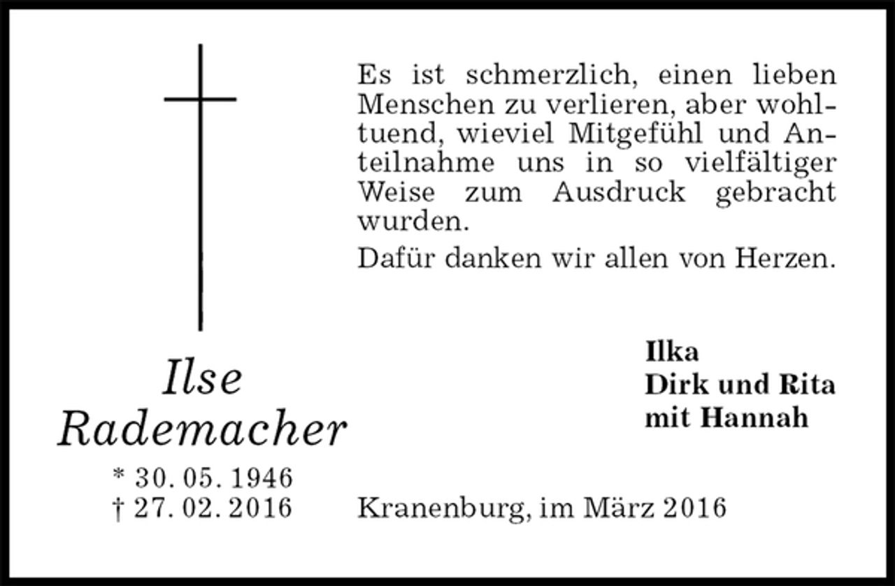 <p>Es ist schmerzlich, einen lieben Menschen zu verlieren, aber wohltuend, wieviel Mitgefühl und Anteilnahme uns in so vielfältiger Weise zum Ausdruck gebracht wurden.<br />Dafür danken wir allen von Herzen.<br />Ilka<br />Dirk und Rita<br />mit Hannah<br />Kranenburg, im März 2016<br />Ilse<br />Rademacher<br />* 30. 05. 1946<br />† 27. 02. 2016</p>