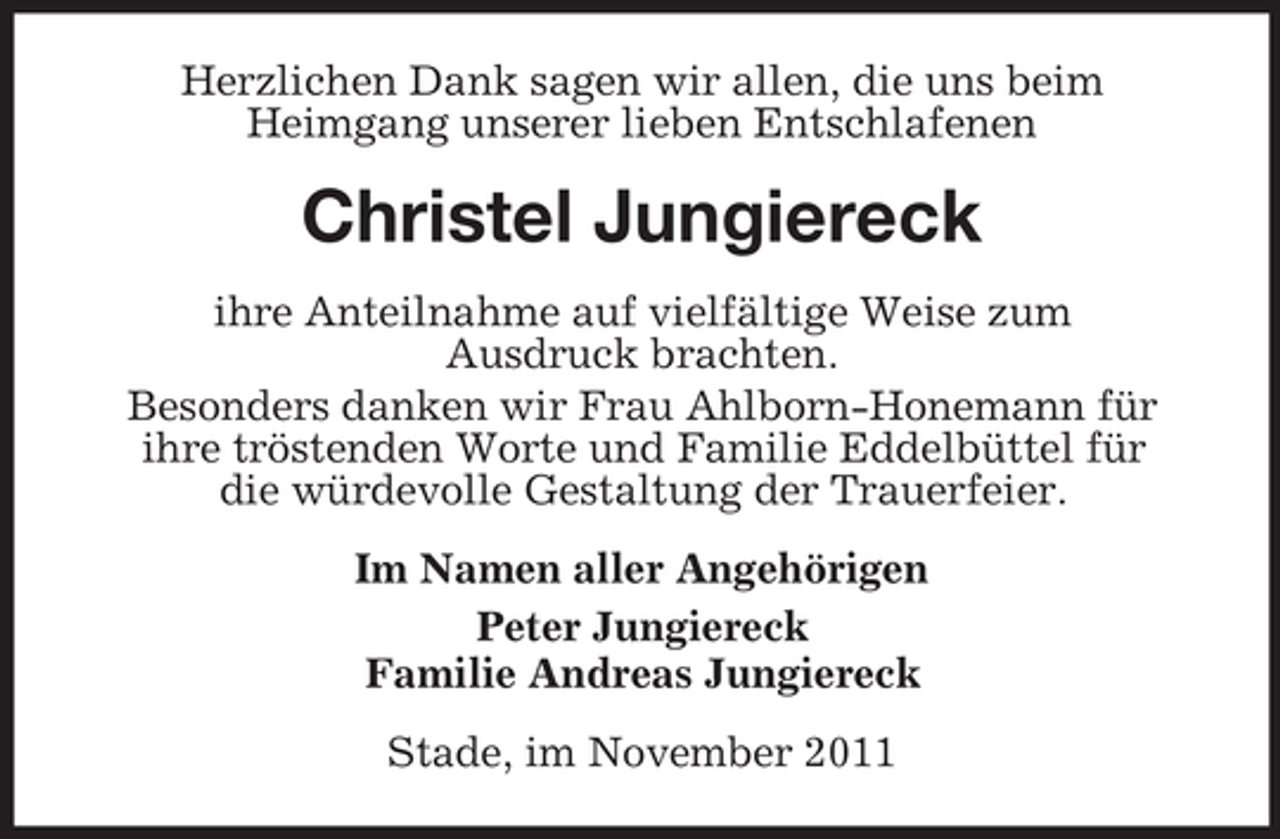 <p>Herzlichen Dank sagen wir allen, die uns beim<br />Heimgang unserer lieben Entschlafenen</p><p>Christel Jungiereck<br />ihre Anteilnahme auf vielfältige Weise zum<br />Ausdruck brachten.<br />Besonders danken wir Frau Ahlborn-Honemann für<br />ihre tröstenden Worte und Familie Eddelbüttel für<br />die würdevolle Gestaltung der Trauerfeier.<br />Im Namen aller Angehörigen<br />Peter Jungiereck<br />Familie Andreas Jungiereck<br />Stade, im November 2011</p>