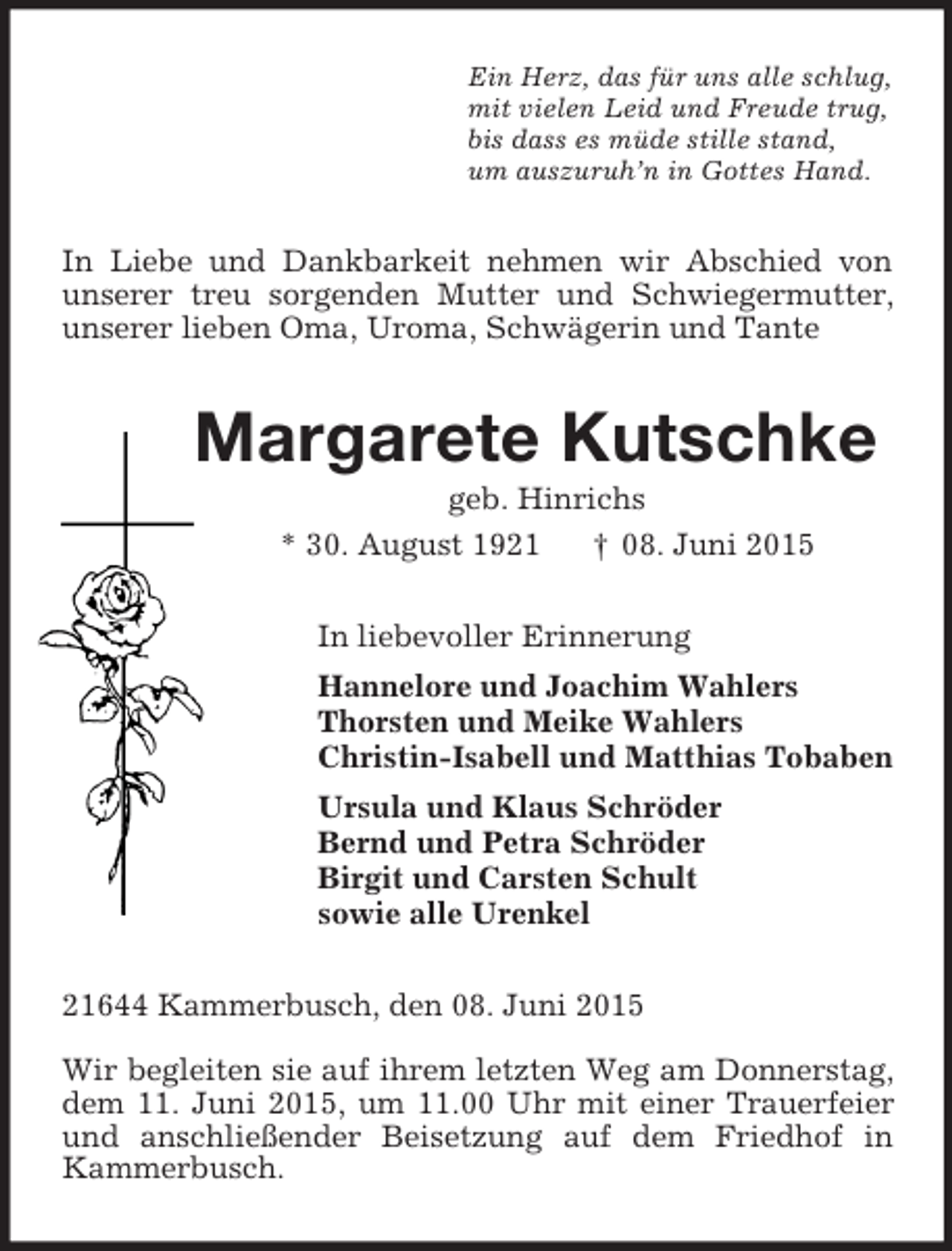 <p>Ein Herz, das für uns alle schlug,<br />mit vielen Leid und Freude trug,<br />bis dass es müde stille stand,<br />um auszuruh’n in Gottes Hand.<br />In Liebe und Dankbarkeit nehmen wir Abschied von unserer treu sorgenden Mutter und Schwiegermutter, unserer lieben Oma, Uroma, Schwägerin und Tante<br />Margarete Kutschke<br />geb. Hinrichs<br />* 30. August 1921 † 08. Juni 2015<br />In liebevoller Erinnerung<br />Hannelore und Joachim Wahlers<br />Thorsten und Meike Wahlers<br />Christin-Isabell und Matthias Tobaben<br />Ursula und Klaus Schröder<br />Bernd und Petra Schröder<br />Birgit und Carsten Schult<br />sowie alle Urenkel<br />21644 Kammerbusch, den 08. Juni 2015</p><p>Wir begleiten sie auf ihrem letzten Weg am Donnerstag, dem 11. Juni 2015, um 11.00 Uhr mit einer Trauerfeier und anschließender Beisetzung auf dem Friedhof in Kammerbusch.</p>