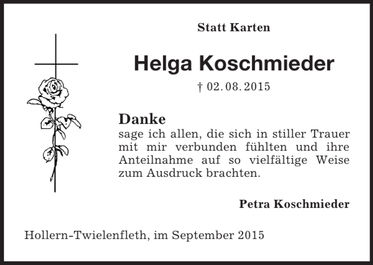 <p>Statt Karten<br />Helga Koschmieder<br />† 02. 08. 2015<br />Danke<br />sage ich allen, die sich in stiller Trauer mit mir verbunden fühlten und ihre<br />Anteilnahme auf so vielfältige Weise zum Ausdruck brachten.<br />Petra Koschmieder<br />Hollern-Twielenfleth, im September 2015</p>