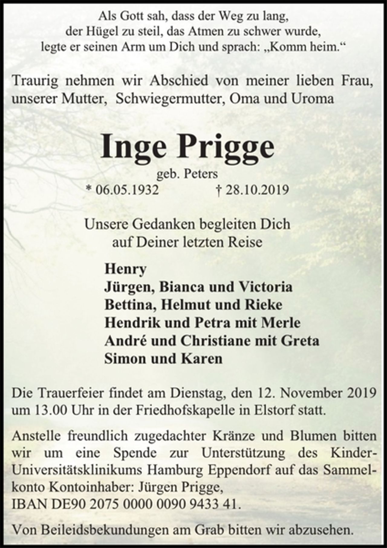 <p>Als Gott sah, dass der Weg zu lang,</p><p>der Hügel zu steil, das Atmen zu schwer wurde,</p><p>legte er seinen Arm um Dich und sprach: „Komm heim.“</p><p>Traurig nehmen wir Abschied von meiner lieben Frau,<br />unserer Mutter, Schwiegermutter, Oma und Uroma</p><p>Inge Prigge</p><p>geb. Peters</p><p>* 06.05.1932 † 28.10.2019</p><p>Unsere Gedanken begleiten Dich</p><p>auf Deiner letzten Reise</p><p>Henry</p><p>Jürgen, Bianca und Victoria</p><p>Bettina, Helmut und Rieke</p><p>Hendrik und Petra mit Merle</p><p>André und Christiane mit Greta</p><p>Simon und Karen</p><p>Die Trauerfeier findet am Dienstag, den 12. November 2019<br />um 13.00 Uhr in der Friedhofskapelle in Elstorf statt.</p><p>Anstelle freundlich zugedachter Kränze und Blumen bitten<br />wir um eine Spende zur Unterstützung des Kinder-<br />Universitätsklinikums Hamburg Eppendorf auf das Sammel-<br />konto Kontoinhaber: Jürgen Prigge,</p><p>IBAN DE90 2075 0000 0090 9433 41.</p><p>Von Beileidsbekundungen am Grab bitten wir abzusehen.</p>