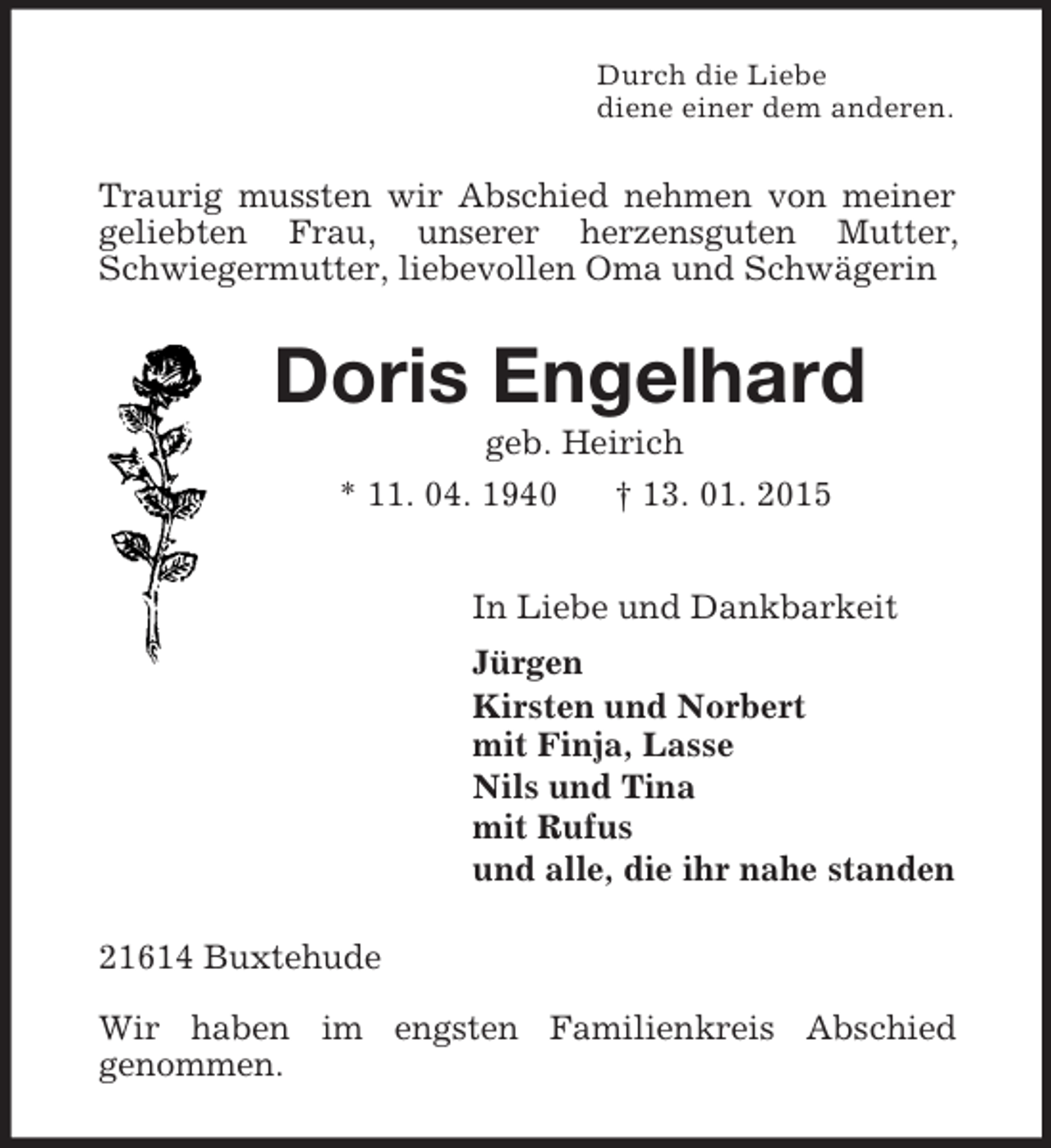 <p>Durch die Liebe<br />diene einer dem anderen.<br />Traurig mussten wir Abschied nehmen von meiner geliebten Frau, unserer herzensguten Mutter, Schwiegermutter, liebevollen Oma und Schwägerin<br />Doris Engelhard<br />geb. Heirich<br />* 11. 04. 1940 † 13. 01. 2015<br />In Liebe und Dankbarkeit<br />Jürgen<br />Kirsten und Norbert<br />mit Finja, Lasse<br />Nils und Tina<br />mit Rufus<br />und alle, die ihr nahe standen<br />21614 Buxtehude</p><p>Wir haben im engsten Familienkreis Abschied<br />genommen.</p>