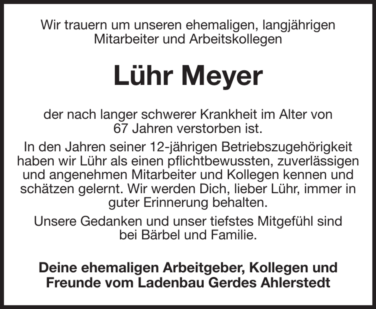 <p>Wir trauern um unseren ehemaligen, langjährigen<br />Mitarbeiter und Arbeitskollegen<br />Lühr Meyer<br />der nach langer schwerer Krankheit im Alter von<br />67 Jahren verstorben ist.<br />In den Jahren seiner 12-jährigen Betriebszugehörigkeit haben wir Lühr als einen pflichtbewussten, zuverlässigen und angenehmen Mitarbeiter und Kollegen kennen und schätzen gelernt. Wir werden Dich, lieber Lühr, immer in guter Erinnerung behalten.<br />Unsere Gedanken und unser tiefstes Mitgefühl sind<br />bei Bärbel und Familie.<br />Deine ehemaligen Arbeitgeber, Kollegen und Freunde vom Ladenbau Gerdes Ahlerstedt</p>