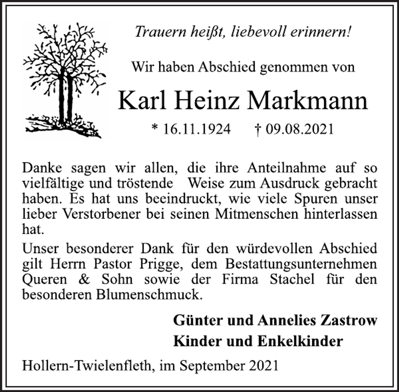 <p>Trauern heißt, liebevoll erinnern!<br />Wir haben Abschied genommen von<br />Karl Heinz Markmann<br />* 16.11.1924 † 09.08.2021<br />Danke sagen wir allen, die ihre Anteilnahme auf so<br />vielfältige und tröstende Weise zum Ausdruck gebracht<br />haben. Es hat uns beeindruckt, wie viele Spuren unser<br />lieber Verstorbener bei seinen Mitmenschen hinterlassen<br />hat.<br />Unser besonderer Dank für den würdevollen Abschied<br />gilt Herrn Pastor Prigge, dem Bestattungsunternehmen<br />Queren &amp; Sohn sowie der Firma Stachel für den<br />besonderen Blumenschmuck.<br />Günter und Annelies Zastrow<br />Kinder und Enkelkinder<br />Hollern-Twielenfleth, im September 2021</p>