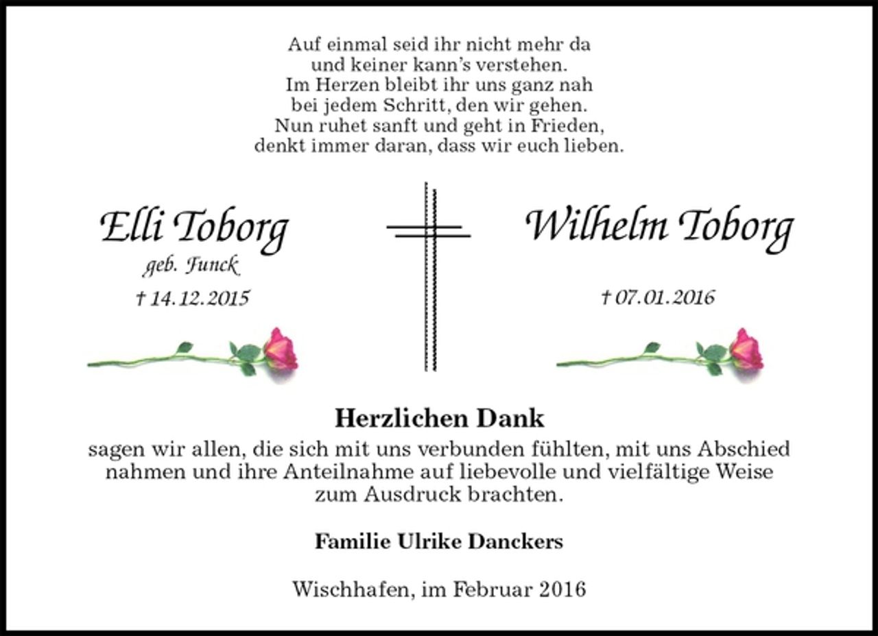 <p>Auf einmal seid ihr nicht mehr da<br />und keiner kann’s verstehen.<br />Im Herzen bleibt ihr uns ganz nah<br />bei jedem Schritt, den wir gehen.<br />Nun ruhet sanft und geht in Frieden,<br />denkt immer daran, dass wir euch lieben.<br />Herzlichen Dank<br />sagen wir allen, die sich mit uns verbunden fühlten, mit uns Abschied<br />nahmen und ihre Anteilnahme auf liebevolle und vielfältige Weise<br />zum Ausdruck brachten.<br />Familie Ulrike Danckers<br />Wischhafen, im Februar 2016<br />Wilhelm Toborg<br />† 07. 01. 2016<br />Elli Toborg<br />geb. Funck<br />† 14. 12. 2015</p>
