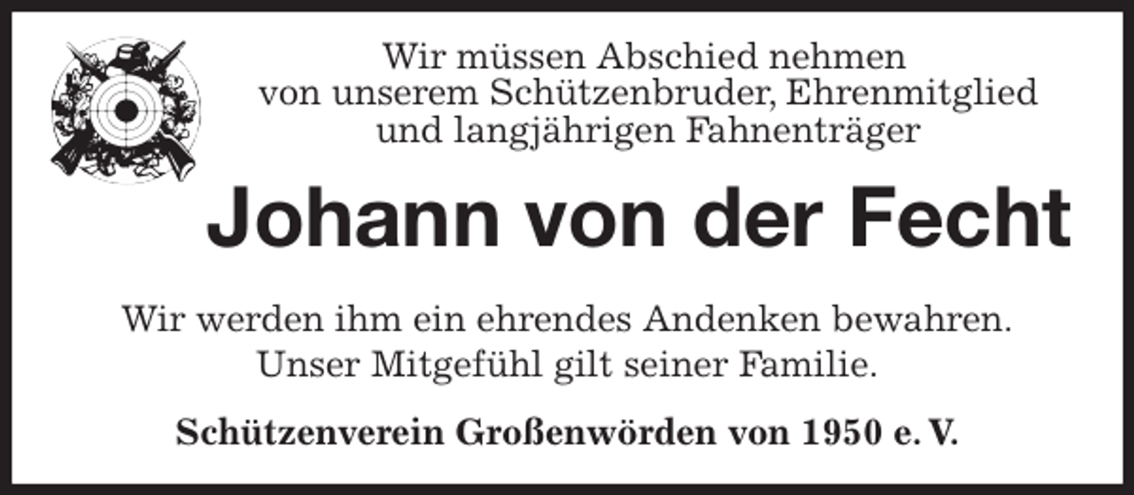 <p>Wir müssen Abschied nehmen<br />von unserem Schützenbruder, Ehrenmitglied<br />und langjährigen Fahnenträger<br />Johann von der Fecht<br />Wir werden ihm ein ehrendes Andenken bewahren.<br />Unser Mitgefühl gilt seiner Familie.<br />Schützenverein Großenwörden von 1950 e. V.</p>