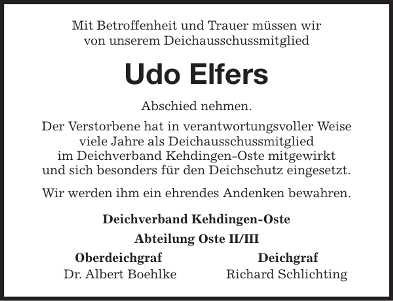 <p>Mit Betroffenheit und Trauer müssen wir<br />von unserem Deichausschussmitglied<br />Udo Elfers<br />Abschied nehmen.<br />Der Verstorbene hat in verantwortungsvoller Weise<br />viele Jahre als Deichausschussmitglied<br />im Deichverband Kehdingen-Oste mitgewirkt<br />und sich besonders für den Deichschutz eingesetzt.<br />Wir werden ihm ein ehrendes Andenken bewahren.<br />Deichverband Kehdingen-Oste<br />Abteilung Oste II/III<br />Oberdeichgraf Deichgraf<br />Dr. Albert Boehlke Richard Schlichting</p>