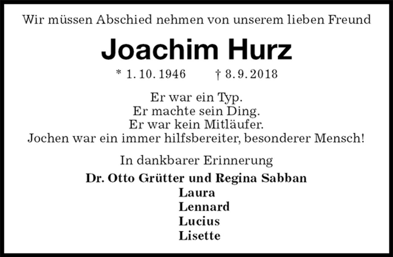 <p>Wir müssen Abschied nehmen von unserem lieben Freund<br />Joachim Hurz<br />* 1. 10. 1946 † 8. 9. 2018<br />Er war ein Typ.<br />Er machte sein Ding.<br />Er war kein Mitläufer.<br />Jochen war ein immer hilfsbereiter, besonderer Mensch!<br />In dankbarer Erinnerung<br />Dr. Otto Grütter und Regina Sabban<br />Laura<br />Lennard<br />Lucius<br />Lisette</p>