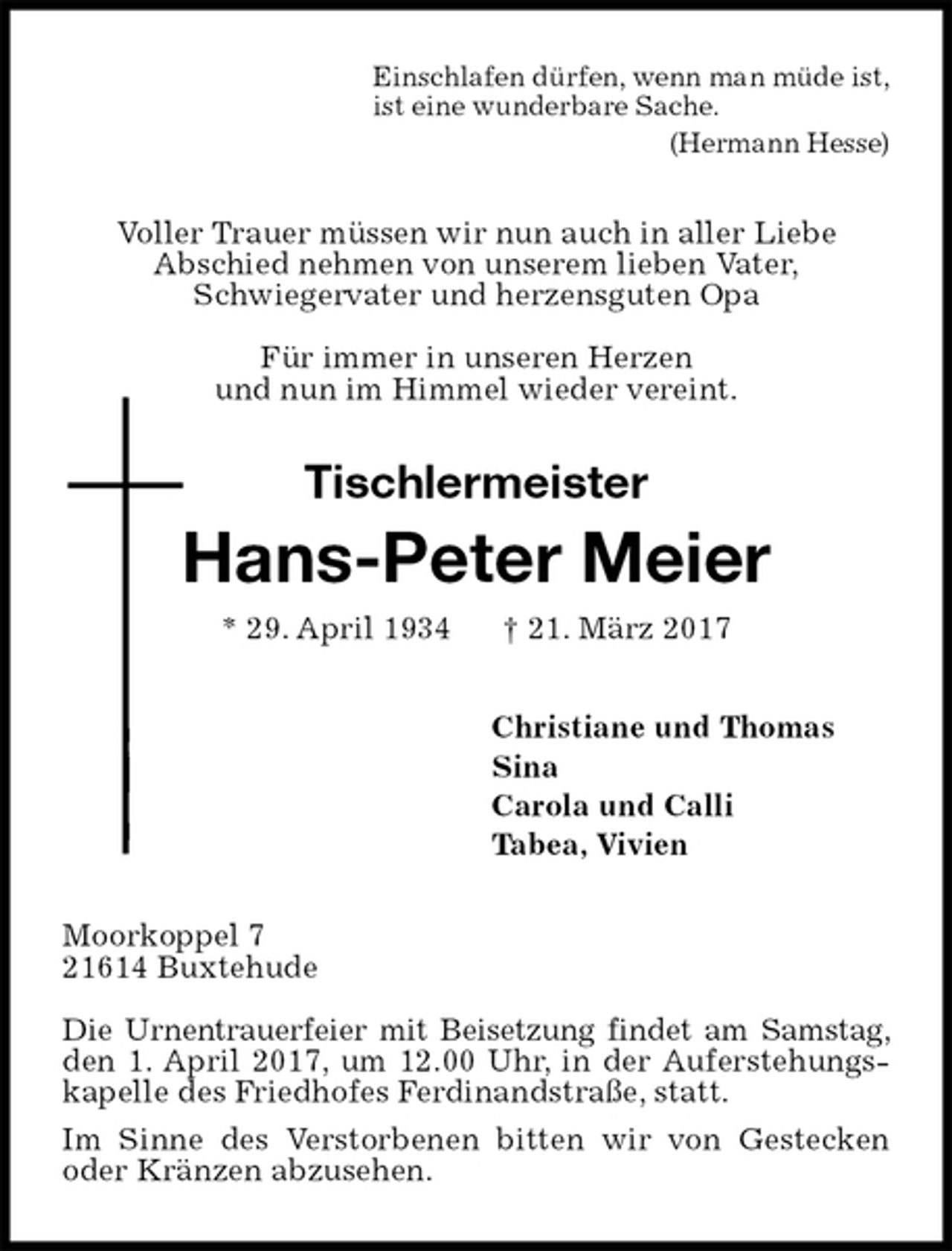 <p>Einschlafen dürfen, wenn man müde ist,<br />ist eine wunderbare Sache.<br />(Hermann Hesse)<br />Voller Trauer müssen wir nun auch in aller Liebe<br />Abschied nehmen von unserem lieben Vater,<br />Schwiegervater und herzensguten Opa</p><p>Für immer in unseren Herzen<br />und nun im Himmel wieder vereint.<br />Tischlermeister<br />Hans-Peter Meier<br />* 29. April 1934 † 21. März 2017<br />Christiane und Thomas<br />Sina<br />Carola und Calli<br />Tabea, Vivien<br />Moorkoppel 7<br />21614 Buxtehude</p><p>Die Urnentrauerfeier mit Beisetzung findet am Samstag, den 1. April 2017, um 12.00 Uhr, in der Auferstehungskapelle des Friedhofes Ferdinandstraße, statt.<br />Im Sinne des Verstorbenen bitten wir von Gestecken oder Kränzen abzusehen.</p>