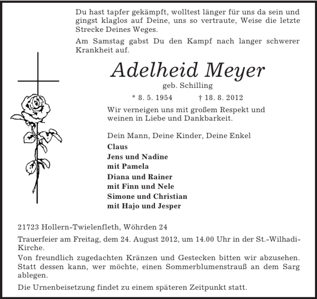 <p>Du hast tapfer gekämpft, wolltest länger für uns da sein und gingst klaglos auf Deine, uns so vertraute, Weise die letzte Strecke Deines Weges.<br />Am Samstag gabst Du den Kampf nach langer schwerer Krankheit auf.<br />Adelheid Meyer<br />geb. Schilling<br />* 8. 5. 1954 † 18. 8. 2012<br />Wir verneigen uns mit großem Respekt und<br />weinen in Liebe und Dankbarkeit.<br />Dein Mann, Deine Kinder, Deine Enkel<br />Claus<br />Jens und Nadine<br />mit Pamela<br />Diana und Rainer<br />mit Finn und Nele<br />Simone und Christian<br />mit Hajo und Jesper</p><p>21723 Hollern-Twielenfleth, Wöhrden 24<br />Trauerfeier am Freitag, dem 24. August 2012, um 14.00 Uhr in der St.-Wilhadi-<br />Kirche.<br />Von freundlich zugedachten Kränzen und Gestecken bitten wir abzusehen. Statt dessen kann, wer möchte, einen Sommerblumenstrauß an dem Sarg<br />ablegen.<br />Die Urnenbeisetzung findet zu einem späteren Zeitpunkt statt.</p>