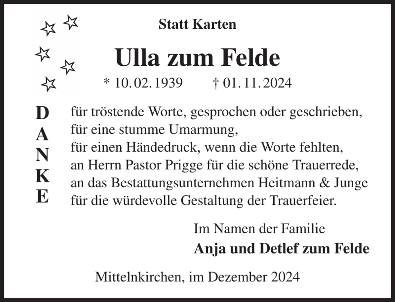 <p>Statt Karten<br />Ulla zum Felde<br />* 10. 02. 1939 † 01. 11. 2024<br />für tröstende Worte, gesprochen oder geschrieben,<br />für eine stumme Umarmung,<br />für einen Händedruck, wenn die Worte fehlten,<br />an Herrn Pastor Prigge für die schöne Trauerrede,<br />an das Bestattungsunternehmen Heitmann &amp; Junge<br />für die würdevolle Gestaltung der Trauerfeier.<br />Im Namen der Familie<br />Anja und Detlef zum Felde<br />Mittelnkirchen, im Dezember 2024<br />D<br />A<br />N<br />K<br />E</p>