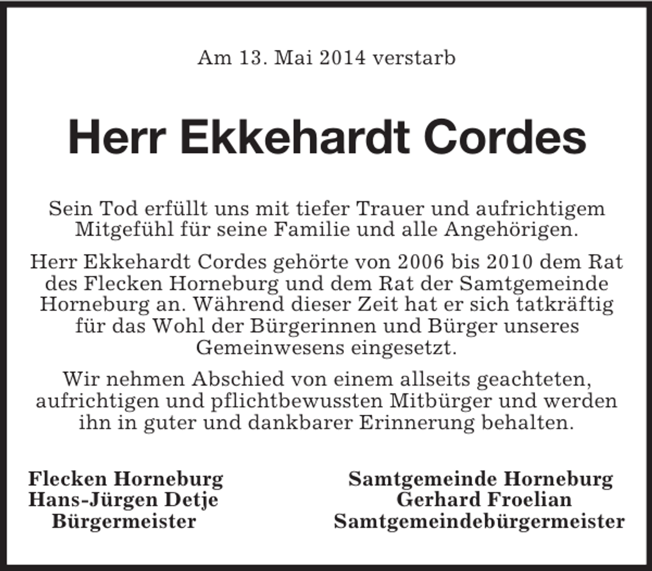 <p>Am 13. Mai 2014 verstarb<br />Herr Ekkehardt Cordes<br />Sein Tod erfüllt uns mit tiefer Trauer und aufrichtigem Mitgefühl für seine Familie und alle Angehörigen.<br />Herr Ekkehardt Cordes gehörte von 2006 bis 2010 dem Rat des Flecken Horneburg und dem Rat der Samtgemeinde Horneburg an. Während dieser Zeit hat er sich tatkräftig für das Wohl der Bürgerinnen und Bürger unseres<br />Gemeinwesens eingesetzt.<br />Wir nehmen Abschied von einem allseits geachteten,<br />aufrichtigen und pflichtbewussten Mitbürger und werden ihn in guter und dankbarer Erinnerung behalten.<br />Flecken Horneburg Samtgemeinde Horneburg<br />Hans-Jürgen Detje Gerhard Froelian<br />Bürgermeister Samtgemeindebürgermeister</p>
