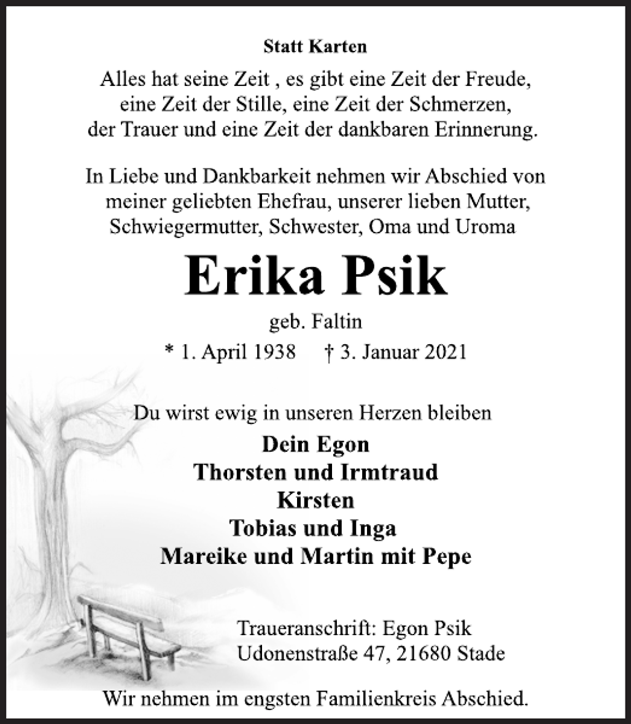 <p>Statt Karten<br />Alles hat seine Zeit , es gibt eine Zeit der Freude,<br />eine Zeit der Stille, eine Zeit der Schmerzen,<br />der Trauer und eine Zeit der dankbaren Erinnerung.<br />In Liebe und Dankbarkeit nehmen wir Abschied von<br />meiner geliebten Ehefrau, unserer lieben Mutter,<br />Schwiegermutter, Schwester, Oma und Uroma<br />Erika Psik<br />geb. Faltin<br />* 1. April 1938 † 3. Januar 2021<br />Du wirst ewig in unseren Herzen bleiben<br />Dein Egon<br />Thorsten und Irmtraud<br />Kirsten<br />Tobias und Inga<br />Mareike und Martin mit Pepe<br />Traueranschrift: Egon Psik<br />Udonenstraße 47, 21680 Stade<br />Wir nehmen im engsten Familienkreis Abschied.</p>