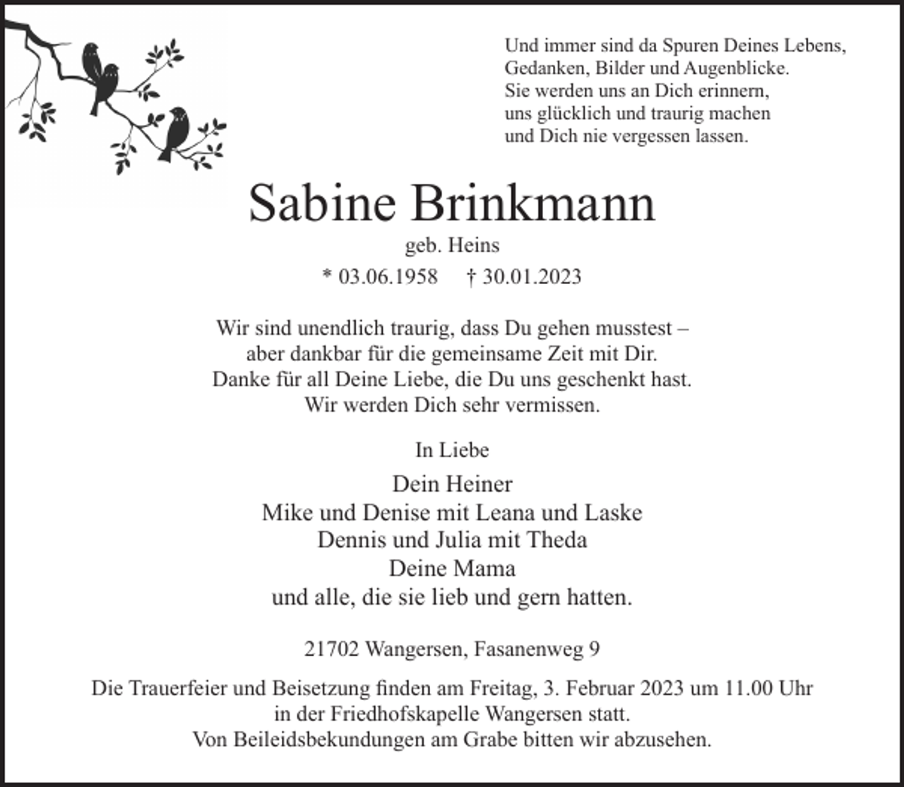 <p>Und immer sind da Spuren Deines Lebens,<br />Gedanken, Bilder und Augenblicke.<br />Sie werden uns an Dich erinnern,<br />uns glücklich und traurig machen<br />und Dich nie vergessen lassen.<br />Sabine Brinkmann<br />geb. Heins<br />* 03.06.1958 † 30.01.2023<br />Wir sind unendlich traurig, dass Du gehen musstest -<br />aber dankbar für die gemeinsame Zeit mit Dir.<br />Danke für all Deine Liebe, die Du uns geschenkt hast.<br />Wir werden Dich sehr vermissen.<br />In Liebe<br />Dein Heiner<br />Mike und Denise mit Leana und Laske<br />Dennis und Julia mit Theda<br />Deine Mama<br />und alle, die sie lieb und gern hatten.<br />21702 Wangersen, Fasanenweg 9<br />Die Trauerfeier und Beisetzung finden am Freitag, 3. Februar 2023 um 11.00 Uhr in der Friedhofskapelle Wangersen statt.<br />Von Beileidsbekundungen am Grabe bitten wir abzusehen.</p>