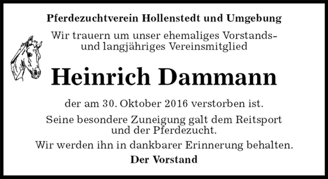<p>Pferdezuchtverein Hollenstedt und Umgebung<br />Wir trauern um unser ehemaliges Vorstands-<br />und langjähriges Vereinsmitglied</p><p>Heinrich Dammann<br />der am 30. Oktober 2016 verstorben ist.<br />Seine besondere Zuneigung galt dem Reitsport<br />und der Pferdezucht.<br />Wir werden ihn in dankbarer Erinnerung behalten.<br />Der Vorstand</p>
