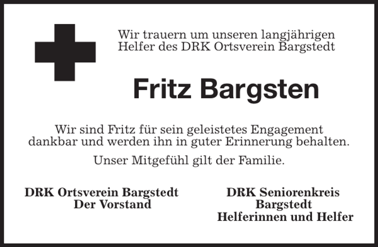 <p>Wir trauern um unseren langjährigen<br />Helfer des DRK Ortsverein Bargstedt<br />Fritz Bargsten<br />Wir sind Fritz für sein geleistetes Engagement<br />dankbar und werden ihn in guter Erinnerung behalten.<br />Unser Mitgefühl gilt der Familie.<br />DRK Ortsverein Bargstedt DRK Seniorenkreis<br />Der Vorstand Bargstedt<br />Helferinnen und Helfer</p>