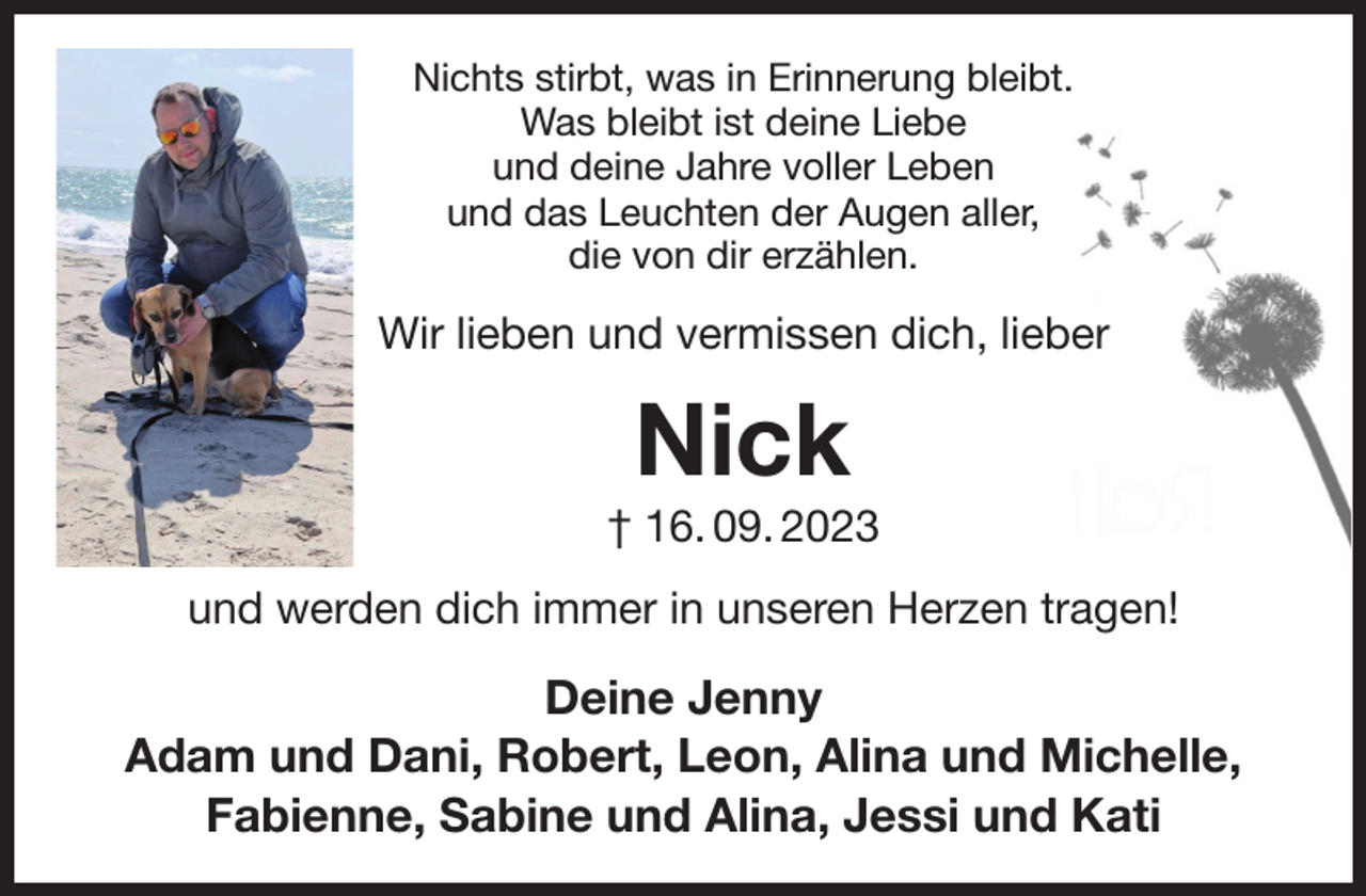 <p>Nichts stirbt, was in Erinnerung bleibt.<br />Was bleibt ist deine Liebe<br />und deine Jahre voller Leben<br />und das Leuchten der Augen aller,<br />die von dir erzählen.<br />Wir lieben und vermissen dich, lieber<br />Nick<br />† 16. 09. 2023<br />und werden dich immer in unseren Herzen tragen!<br />Deine Jenny<br />Adam und Dani, Robert, Leon, Alina und Michelle,<br />Fabienne, Sabine und Alina, Jessi und Kati</p>