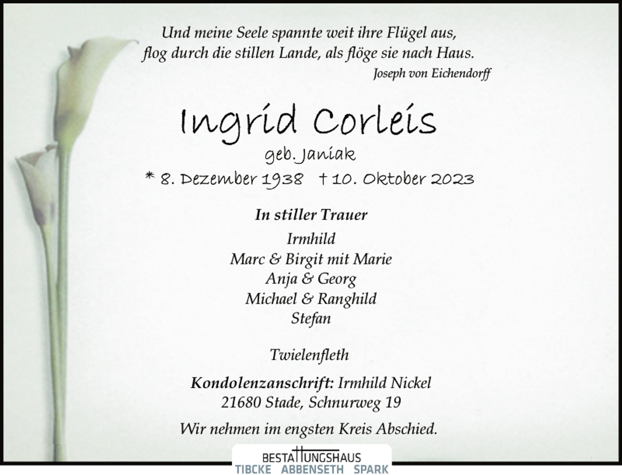 <p>Und meine Seele spannte weit ihre Flügel aus,<br />flog durch die stillen Lande, als flöge sie nach Haus.<br />Joseph von Eichendorf<br />Ingrid Corleis<br />geb. Janiak<br />*8. Dezember 1938 †10. Oktober 2023<br />In stiller Trauer<br />Irmhild<br />Marc &amp; Birgit mit Marie<br />Anja &amp; Georg<br />Michael &amp; Ranghild<br />Stefan<br />Twielenfleth<br />Kondolenzanschrift: Irmhild Nickel<br />21680 Stade, Schnurweg 19<br />Wir nehmen im engsten Kreis Abschied</p>