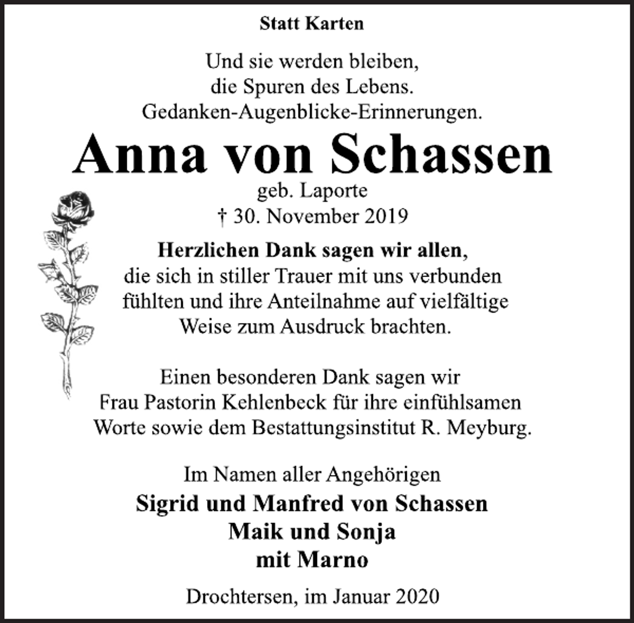 <p>Statt Karten<br />Und sie werden bleiben,<br />die Spuren des Lebens.<br />Gedanken-Augenblicke-Erinnerungen.<br />Anna von Schassen<br />geb. Laporte<br />† 30. November 2019<br />Herzlichen Dank sagen wir allen,<br />die sich in stiller Trauer mit uns verbunden<br />fühlten und ihre Anteilnahme auf vielfältige<br />Weise zum Ausdruck brachten.<br />Einen besonderen Dank sagen wir<br />Frau Pastorin Kehlenbeck für ihre einfühlsamen<br />Worte sowie dem Bestattungsinstitut R. Meyburg.<br />Im Namen aller Angehörigen<br />Sigrid und Manfred von Schassen<br />Maik und Sonja<br />mit Marno<br />Drochtersen, im Januar 2020</p>