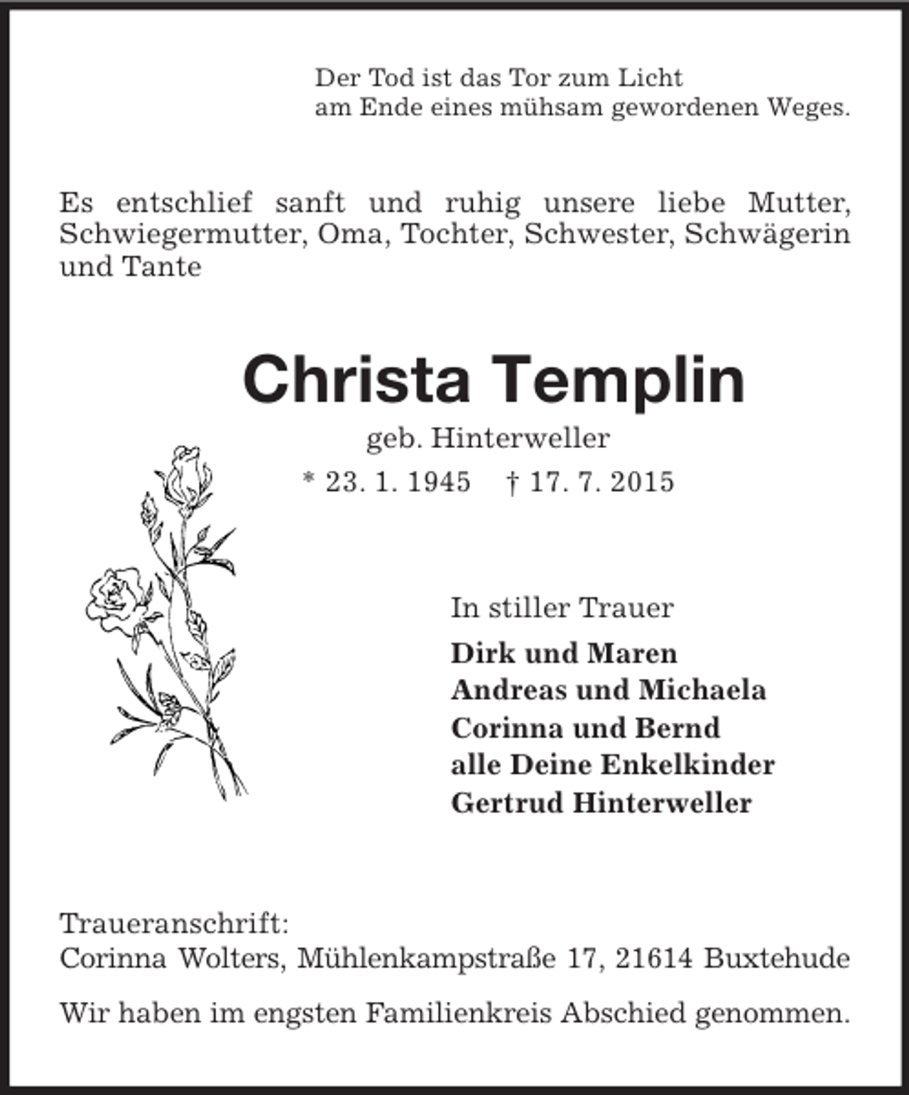 <p>Der Tod ist das Tor zum Licht<br />am Ende eines mühsam gewordenen Weges.<br />Es entschlief sanft und ruhig unsere liebe Mutter, Schwiegermutter, Oma, Tochter, Schwester, Schwägerin und Tante<br />Christa Templin<br />geb. Hinterweller<br />* 23. 1. 1945 † 17. 7. 2015<br />In stiller Trauer<br />Dirk und Maren<br />Andreas und Michaela<br />Corinna und Bernd<br />alle Deine Enkelkinder<br />Gertrud Hinterweller<br />Traueranschrift:<br />Corinna Wolters, Mühlenkampstraße 17, 21614 Buxtehude<br />Wir haben im engsten Familienkreis Abschied genommen.</p>