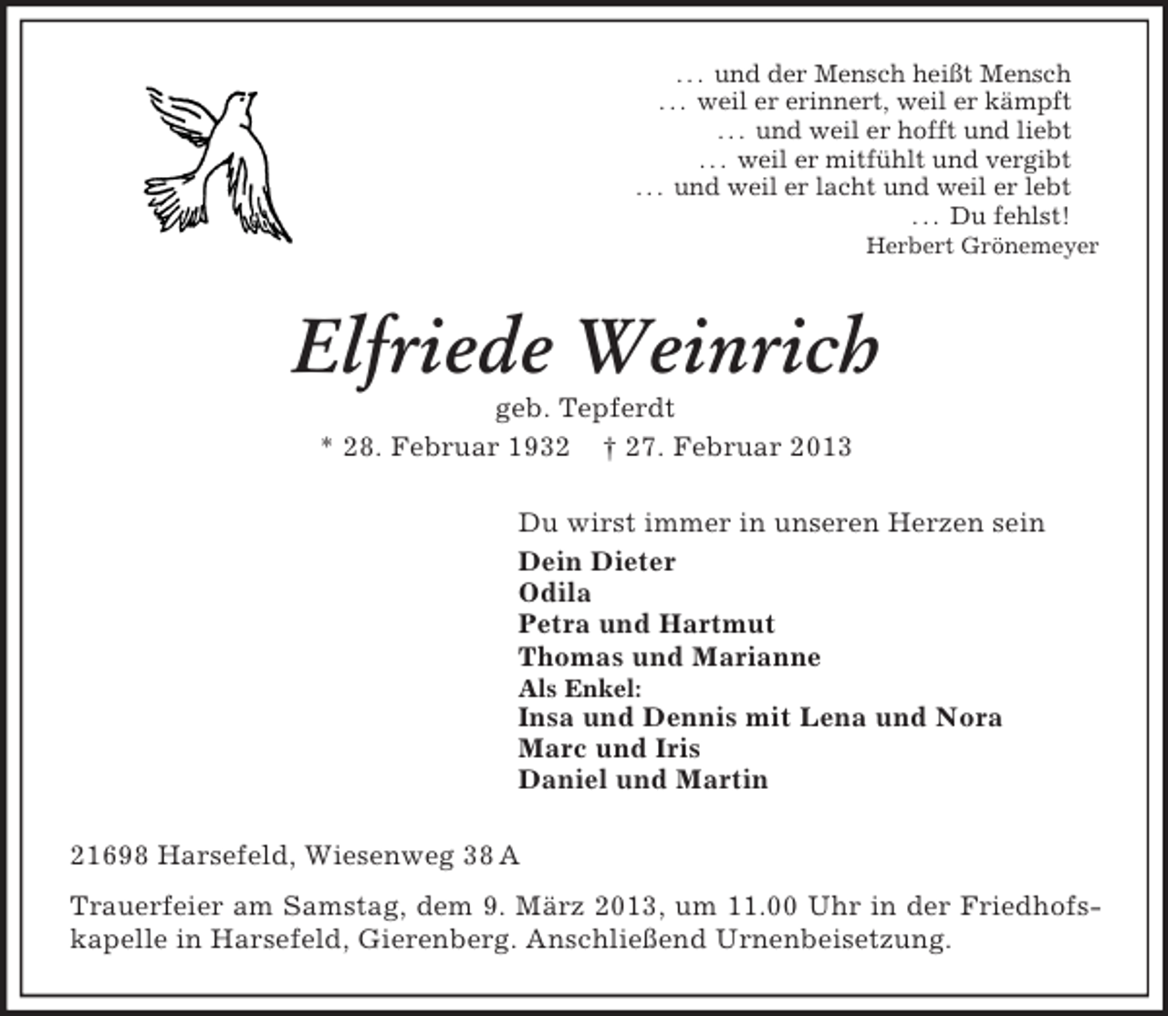 <p>. . . und der Mensch heißt Mensch<br />. . . weil er erinnert, weil er kämpft<br />. . . und weil er hofft und liebt<br />. . . weil er mitfühlt und vergibt<br />. . . und weil er lacht und weil er lebt<br />. . . Du fehlst!<br />Herbert Grönemeyer<br />Elfriede Weinrich<br />geb. Tepferdt<br />* 28. Februar 1932 † 27. Februar 2013<br />Du wirst immer in unseren Herzen sein<br />Dein Dieter<br />Odila<br />Petra und Hartmut<br />Thomas und Marianne<br />Als Enkel:<br />Insa und Dennis mit Lena und Nora<br />Marc und Iris<br />Daniel und Martin<br />21698 Harsefeld, Wiesenweg 38 A<br />Trauerfeier am Samstag, dem 9. März 2013, um 11.00 Uhr in der Friedhofskapelle in Harsefeld, Gierenberg. Anschließend Urnenbeisetzung.</p>