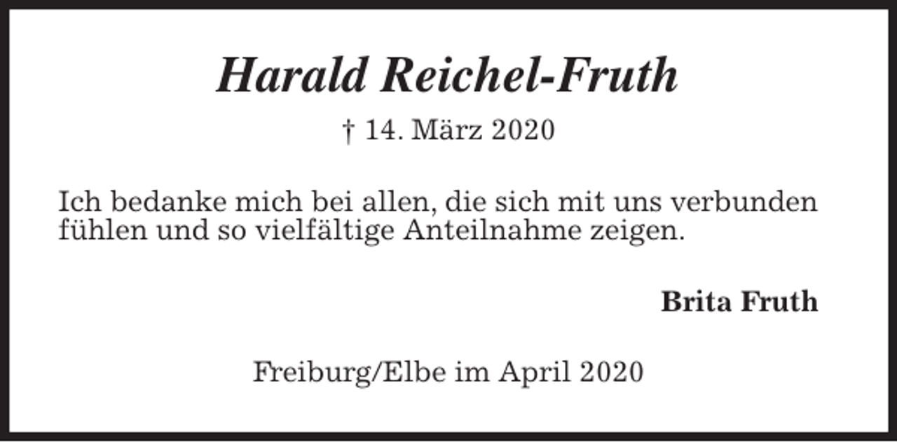 <p>Harald Reichel-Fruth<br />† 14. März 2020<br />Ich bedanke mich bei allen, die sich mit uns verbunden<br />fühlen und so vielfältige Anteilnahme zeigen.<br />Brita Fruth<br />Freiburg/Elbe im April 2020</p>