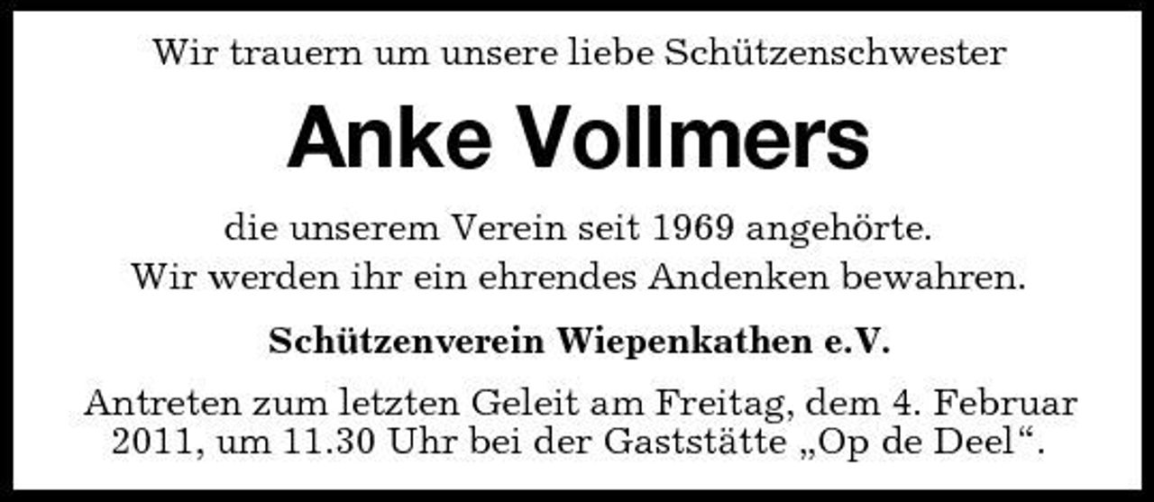 <p>Wir trauern um unsere liebe Schützenschwester</p><p>Anke Vollmers<br />die unserem Verein seit 1969 angehörte. Wir werden ihr ein ehrendes Andenken bewahren. Schützenverein Wiepenkathen e.V. Antreten zum letzten Geleit am Freitag, dem 4. Februar 2011, um 11.30 Uhr bei der Gaststätte „Op de Deel“.</p>