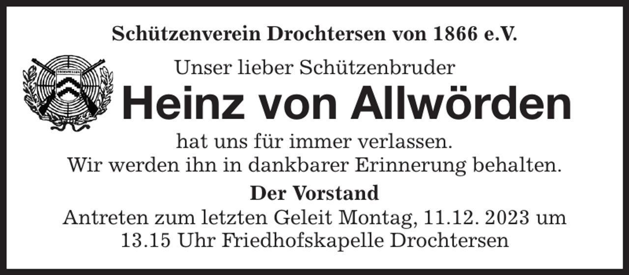 <p>Schützenverein Drochtersen von 1866 e.V.<br />Unser lieber Schützenbruder<br />Heinz von Allwörden<br />hat uns für immer verlassen.<br />Wir werden ihn in dankbarer Erinnerung behalten.<br />Der Vorstand<br />Antreten zum letzten Geleit Montag, 11.12. 2023 um 13.15 Uhr Friedhofskapelle Drochtersen</p>