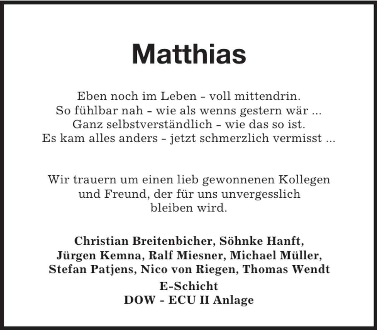<p>Matthias<br />Eben noch im Leben - voll mittendrin.<br />So fühlbar nah - wie als wenns gestern wär ...<br />Ganz selbstverständlich - wie das so ist.<br />Es kam alles anders - jetzt schmerzlich vermisst ...</p><p>Wir trauern um einen lieb gewonnenen Kollegen<br />und Freund, der für uns unvergesslich<br />bleiben wird.<br />Christian Breitenbicher, Söhnke Hanft,<br />Jürgen Kemna, Ralf Miesner, Michael Müller,<br />Stefan Patjens, Nico von Riegen, Thomas Wendt<br />E-Schicht<br />DOW - ECU II Anlage</p>