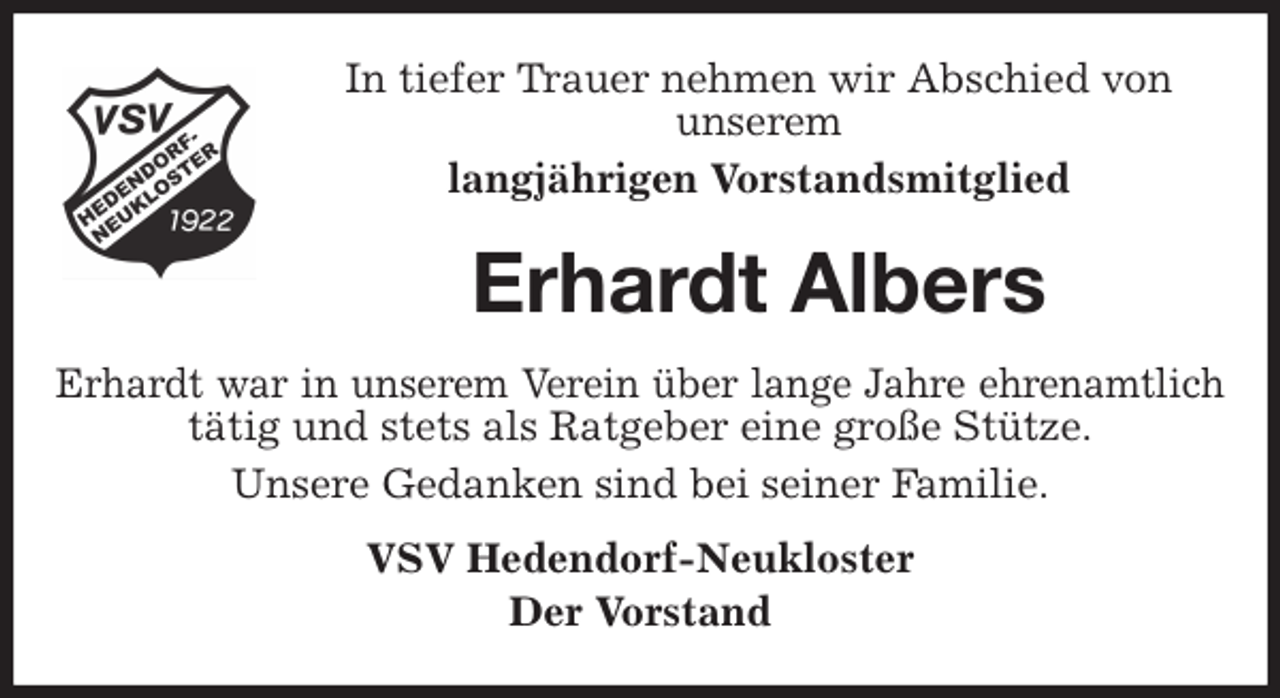 <p>In tiefer Trauer nehmen wir Abschied von<br />unserem<br />langjährigen Vorstandsmitglied<br />Erhardt Albers<br />Erhardt war in unserem Verein über lange Jahre ehrenamtlich<br />tätig und stets als Ratgeber eine große Stütze.<br />Unsere Gedanken sind bei seiner Familie.<br />VSV Hedendorf-Neukloster<br />Der Vorstand</p>