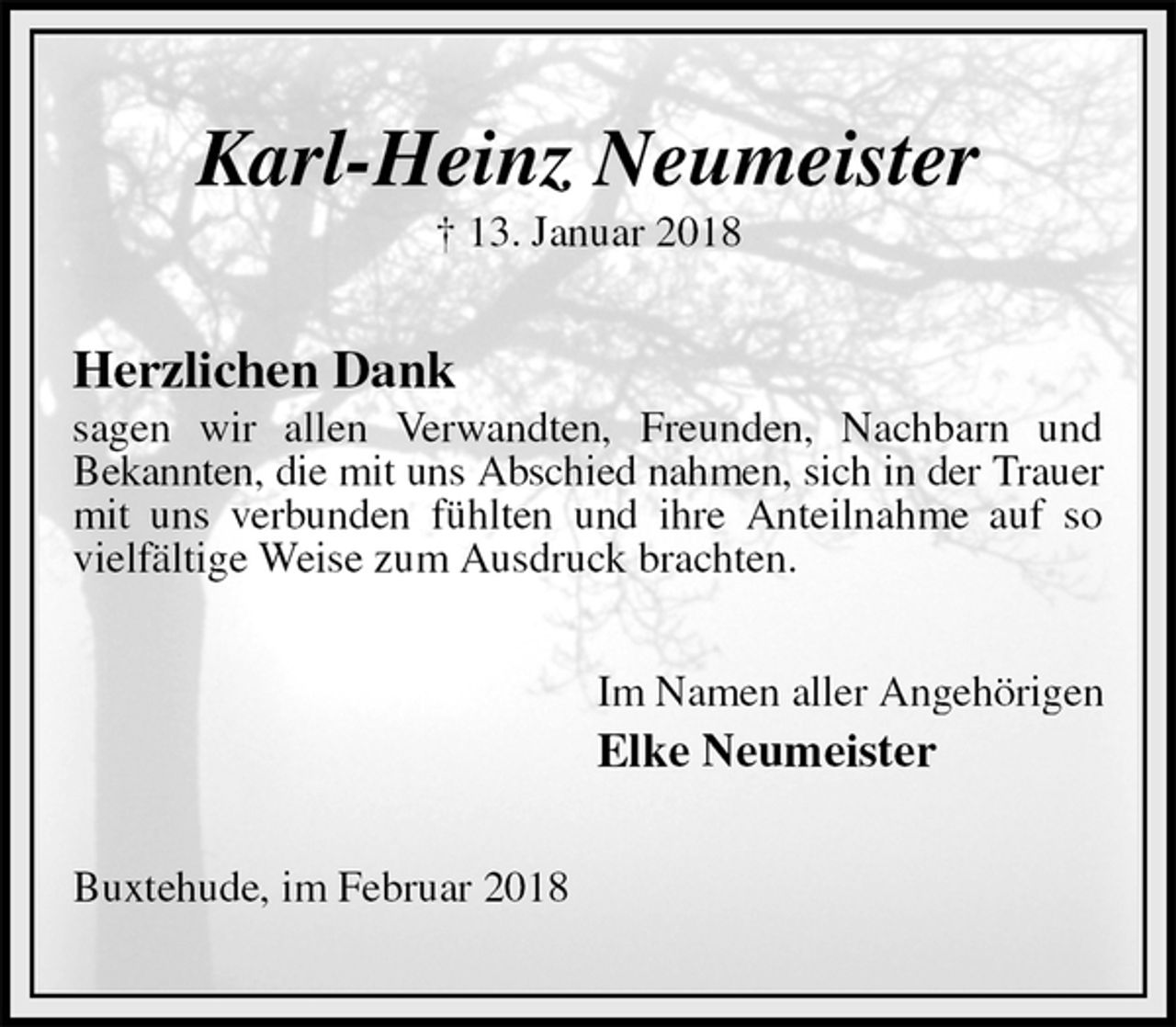 <p>Karl-Heinz Neumeister<br />† 13. Januar 2018<br />Herzlichen Dank<br />sagen wir allen Verwandten, Freunden, Nachbarn und<br />Bekannten, die mit uns Abschied nahmen, sich in der Trauer<br />mit uns verbunden fühlten und ihre Anteilnahme auf so<br />vielfältige Weise zum Ausdruck brachten.<br />Im Namen aller Angehörigen<br />Elke Neumeister<br />Buxtehude, im Februar 2018</p>