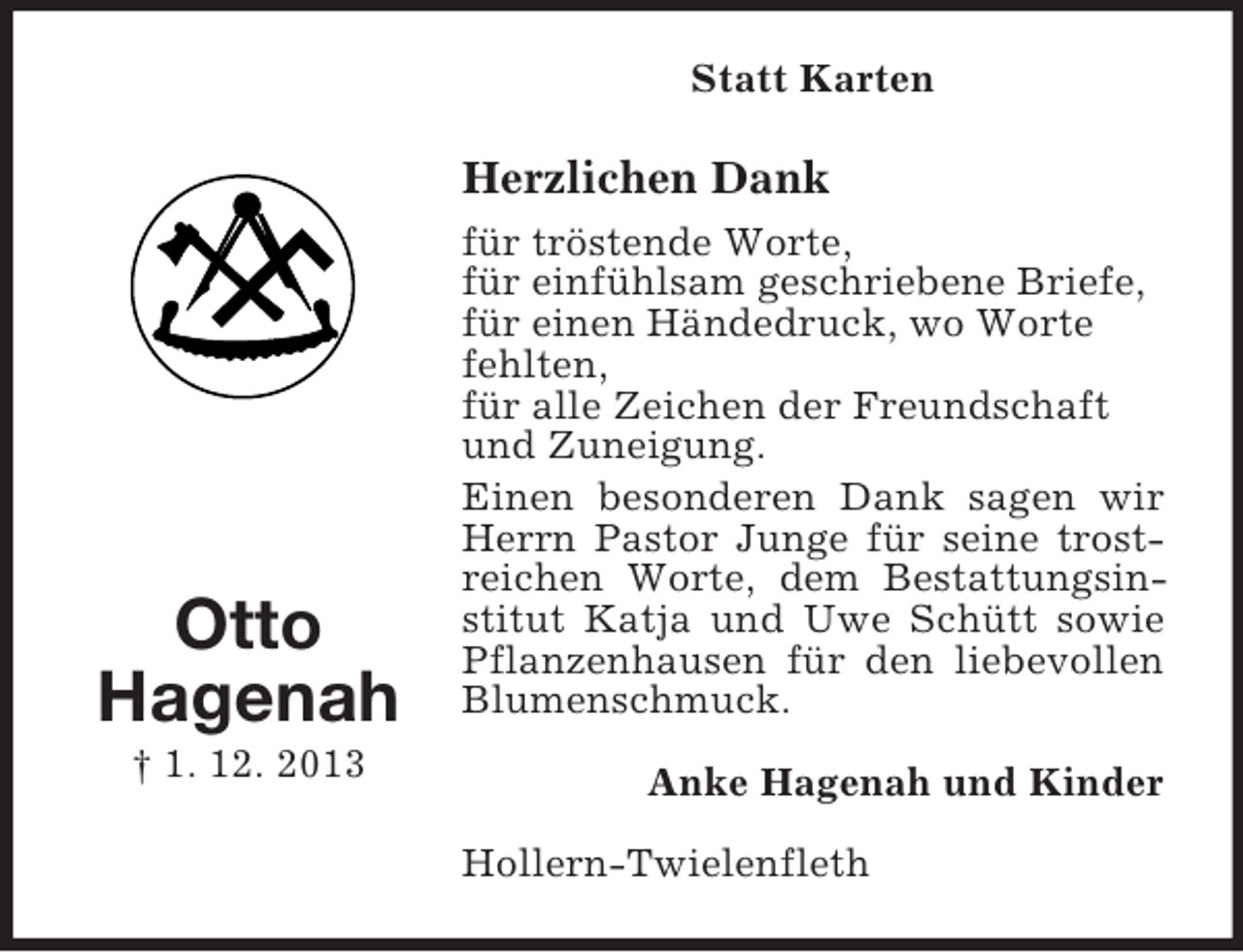 <p>Otto<br />Hagenah<br />† 1. 12. 2013<br />Statt Karten<br />Herzlichen Dank<br />für tröstende Worte,<br />für einfühlsam geschriebene Briefe,<br />für einen Händedruck, wo Worte<br />fehlten,<br />für alle Zeichen der Freundschaft<br />und Zuneigung.<br />Einen besonderen Dank sagen wir Herrn Pastor Junge für seine trostreichen Worte, dem Bestattungsinstitut Katja und Uwe Schütt sowie Pflanzenhausen für den liebevollen Blumenschmuck.<br />Anke Hagenah und Kinder<br />Hollern-Twielenfleth</p>