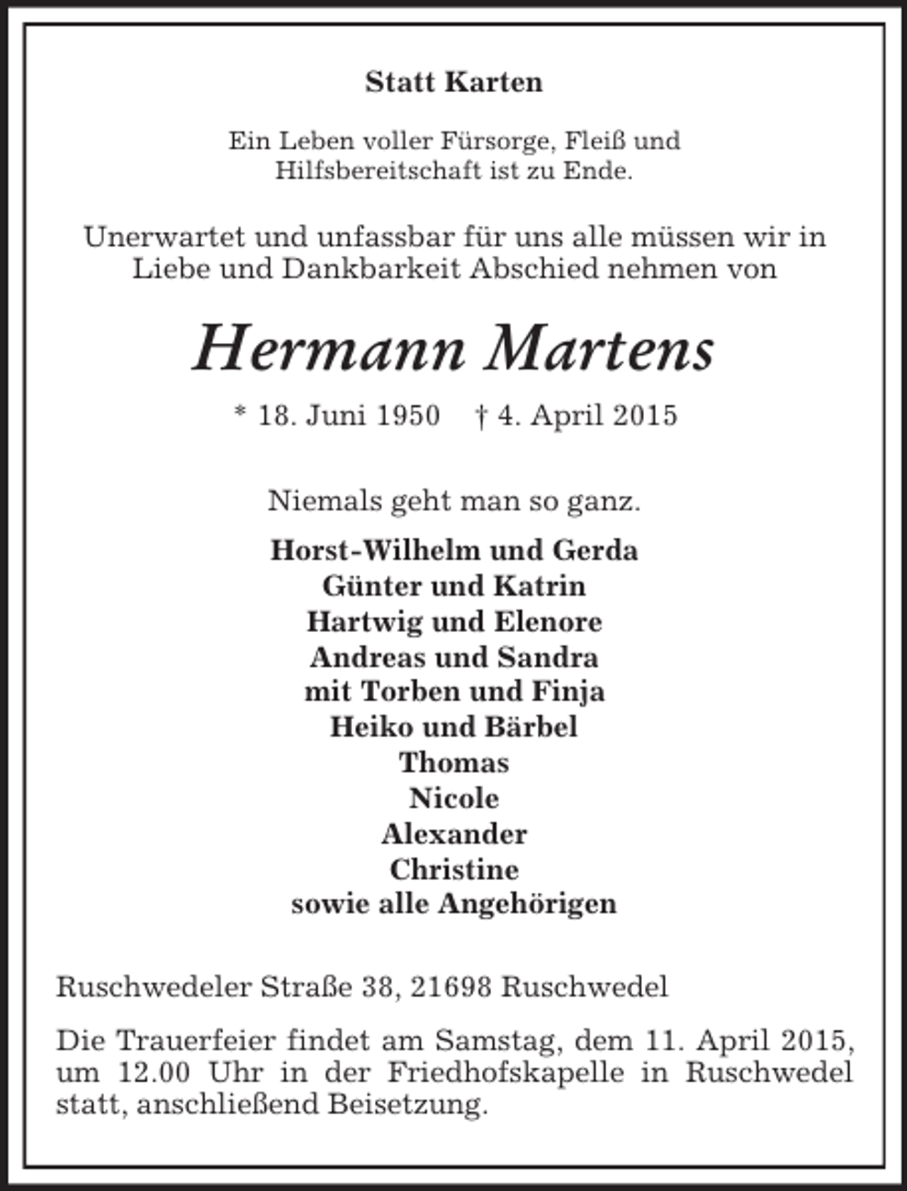 <p>Statt Karten<br />Ein Leben voller Fürsorge, Fleiß und<br />Hilfsbereitschaft ist zu Ende.<br />Unerwartet und unfassbar für uns alle müssen wir in Liebe und Dankbarkeit Abschied nehmen von<br />Hermann Martens<br />* 18. Juni 1950 † 4. April 2015<br />Niemals geht man so ganz.<br />Horst-Wilhelm und Gerda<br />Günter und Katrin<br />Hartwig und Elenore<br />Andreas und Sandra<br />mit Torben und Finja<br />Heiko und Bärbel<br />Thomas<br />Nicole<br />Alexander<br />Christine<br />sowie alle Angehörigen<br />Ruschwedeler Straße 38, 21698 Ruschwedel<br />Die Trauerfeier findet am Samstag, dem 11. April 2015, um 12.00 Uhr in der Friedhofskapelle in Ruschwedel statt, anschließend Beisetzung.</p>