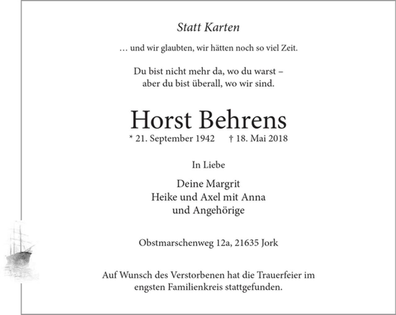 <p>Statt Karten</p><p>... und wir glaubten, wir hätten noch so viel Zeit.</p><p>Du bist nicht mehr da, wo du warst aber<br />du bist überall. wo wir sind.</p><p>Horst Behrens</p><p>* 21. September 1942 + 18. Mai 2018</p><p>In Liebe</p><p>Deine Margrit<br />Heike und Axel mit Anna<br />undAngehörige</p><p>Obstmarschenweg l2a, 21635 Jork</p><p>Auf Wunsch des Verstorbenen hat die Trauerfeier im<br />engsten Familienkreis stattgefunden.</p>