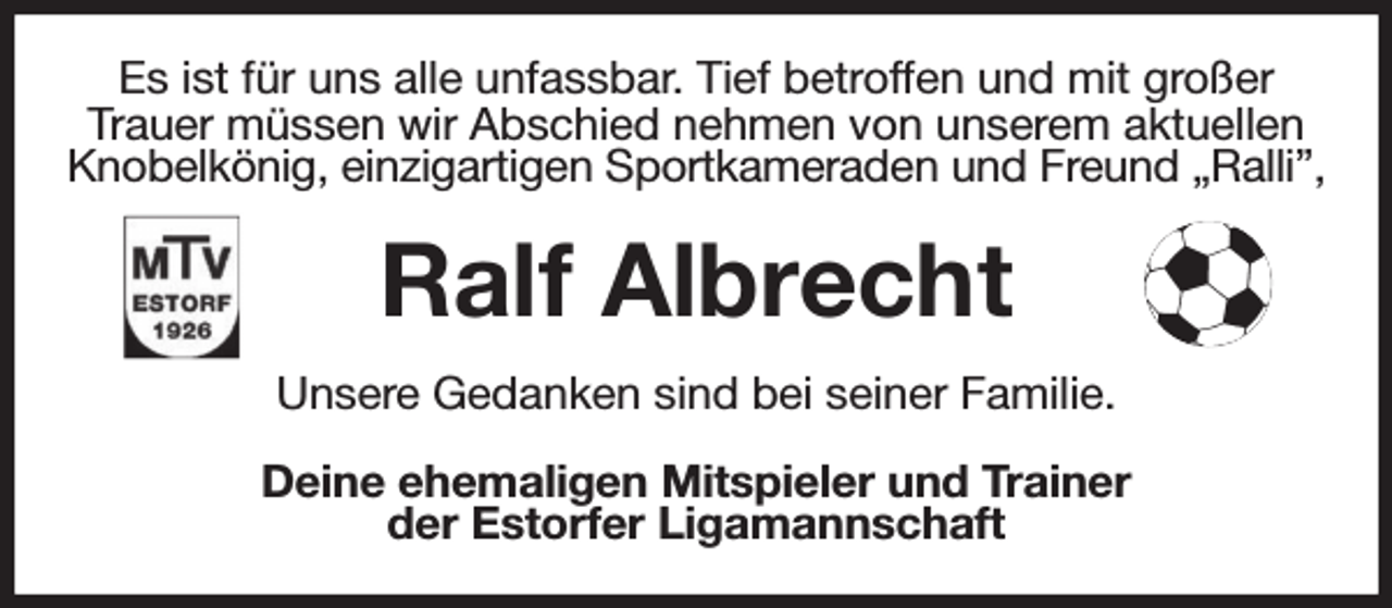 <p>Es ist für uns alle unfassbar. Tief betroffen und mit großer<br />Trauer müssen wir Abschied nehmen von unserem aktuellen Knobelkönig, einzigartigen Sportkameraden und Freund „Ralli”,<br />Ralf Albrecht<br />Unsere Gedanken sind bei seiner Familie.<br />Deine ehemaligen Mitspieler und Trainer<br />der Estorfer Ligamannschaft</p>