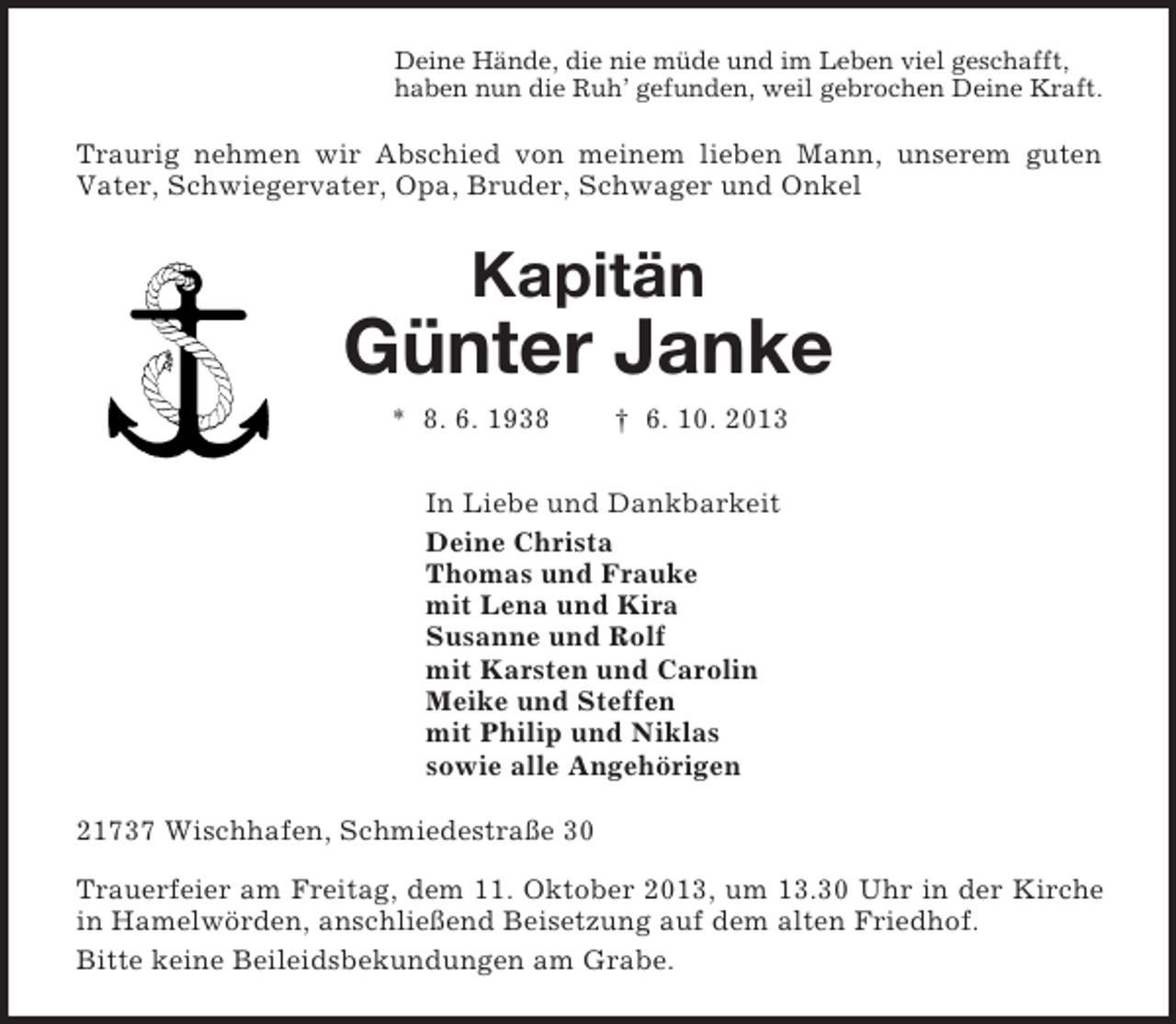 <p>Deine Hände, die nie müde und im Leben viel geschafft,<br />haben nun die Ruh’ gefunden, weil gebrochen Deine Kraft.<br />Traurig nehmen wir Abschied von meinem lieben Mann, unserem guten<br />Vater, Schwiegervater, Opa, Bruder, Schwager und Onkel<br />Kapitän</p><p>Günter Janke<br />* 8. 6. 1938 † 6. 10. 2013<br />In Liebe und Dankbarkeit<br />Deine Christa<br />Thomas und Frauke<br />mit Lena und Kira<br />Susanne und Rolf<br />mit Karsten und Carolin<br />Meike und Steffen<br />mit Philip und Niklas<br />sowie alle Angehörigen<br />21737 Wischhafen, Schmiedestraße 30<br />Trauerfeier am Freitag, dem 11. Oktober 2013, um 13.30 Uhr in der Kirche in Hamelwörden, anschließend Beisetzung auf dem alten Friedhof.<br />Bitte keine Beileidsbekundungen am Grabe.</p>