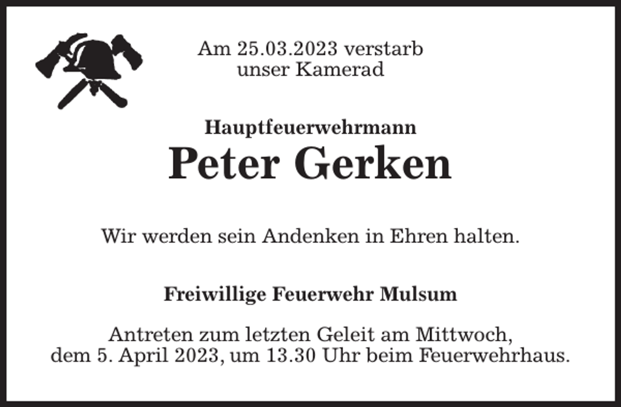 <p>Am 25.03.2023 verstarb<br />unser Kamerad<br />Hauptfeuerwehrmann<br />Peter Gerken<br />Wir werden sein Andenken in Ehren halten.<br />Freiwillige Feuerwehr Mulsum</p><p>Antreten zum letzten Geleit am Mittwoch,<br />dem 5. April 2023, um 13.30 Uhr beim Feuerwehrhaus.</p>